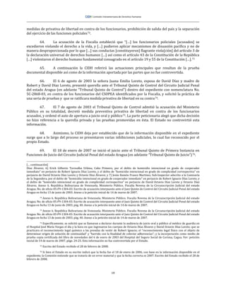 18
medidas de privativa de libertad en contra de los funcionarios, prohibición de salida del país y la separación
del ejercicio de las funciones policiales72.
64. La acusación de la Fiscalía estableció que “[…] los funcionarios policiales [acusados] se
excedieron violando el derecho a la vida, y […] pudieron aplicar mecanismos de disuasión pacífica y no de
manera desproporcionada por lo que […] sus conductas [constituyeron] flagrante viola[ción] del artículo 3 de
la declaración universal de derechos humanos […] así como el artículo 43 de la Constitución de la República
[…] violentaron el derecho humano fundamental consagrado en el artículo 19 y 55 de la Constitución […].73
65. A continuación la CIDH referirá las actuaciones principales que resultan de la prueba
documental disponible así como de la información aportada por las partes que no fue controvertida.
66. El 6 de agosto de 2003 la señora Juana Emilia Loreto, esposa de David Díaz y madre de
Robert y David Díaz Loreto, presentó querella ante el Tribunal Quinto de Control del Circuito Judicial Penal
del estado Aragua (en adelante “Tribunal Quinto de Control”) dentro del expediente con nomenclatura No.
5C-2868-03, en contra de los funcionarios del CSOPEA identificados por la Fiscalía, y solicitó la práctica de
una seria de pruebas y que se ratificara medida privativa de libertad en su contra74.
67. El 7 de agosto de 2003 el Tribunal Quinto de Control admitió la acusación del Ministerio
Público en su totalidad, decretó medida preventiva privativa de libertad en contra de los funcionarios
acusados, y ordenó el auto de apertura a juicio oral y público75. La parte peticionaria alegó que dicha decisión
no hizo referencia a la querella privada y las pruebas promovidas en ésta. El Estado no controvirtió esta
información.
68. Asimismo, la CIDH deja por establecido que de la información disponible en el expediente
surge que a lo largo del proceso se presentaron varias inhibiciones judiciales, lo cual fue reconocido por el
propio Estado.
69. El 18 de enero de 2007 se inició el juicio ante el Tribunal Quinto de Primera Instancia en
Funciones de Juicio del Circuito Judicial Penal del estado Aragua (en adelante “Tribunal Quinto de Juicio”)76.
[… continuación]
Díaz Álvarez; 6) Erick Gilberto Torrealba Urbina, Cabo Primero, por el delito de homicidio intencional en grado de cooperador
inmediato” en perjuicio de Robert Ignacio Díaz Loreto, y el delito de “homicidio intencional en grado de complicidad correspectiva” en
perjuicio de David Octavio Díaz Loreto y Octavio Díaz Álvarez; y 7) Jesús Ramón Franco Martínez, Sub-Inspector adscrito a la Comisaría
de la Segundera, por el delito de “homicidio intencional en grado de cooperador inmediato” en perjuicio de Robert Ignacio Díaz Loreto, y
el delito de “homicidio intencional en grado de complicidad correspectiva” en perjuicio de David Octavio Díaz Loreto y Octavio Díaz
Álvarez. Anexo 6. República Bolivariana de Venezuela. Ministerio Público. Fiscalía Novena de la Circunscripción Judicial del estado
Aragua. No. de oficio 05-F9-1304-03. Escrito de acusación interpuesto ante el Juez Quinto de Control del Circuito Judicial Penal del estado
Aragua en fecha 13 de junio de 2003. Anexo a la petición inicial de 14 de marzo de 2007.
72 Anexo 6. República Bolivariana de Venezuela. Ministerio Público. Fiscalía Novena de la Circunscripción Judicial del estado
Aragua. No. de oficio 05-F9-1304-03. Escrito de acusación interpuesto ante el Juez Quinto de Control del Circuito Judicial Penal del estado
Aragua en fecha 13 de junio de 2003, pág. 40. Anexo a la petición inicial de 14 de marzo de 2007.
73 Anexo 6. República Bolivariana de Venezuela. Ministerio Público. Fiscalía Novena de la Circunscripción Judicial del estado
Aragua. No. de oficio 05-F9-1304-03. Escrito de acusación interpuesto ante el Juez Quinto de Control del Circuito Judicial Penal del estado
Aragua en fecha 13 de junio de 2003, pág. 40. Anexo a la petición inicial de 14 de marzo de 2007.
74 Específicamente, se solicitó que se llamaran a declarar durante la audiencia de juicio oral y público al médico de guardia en
el Hospital José María Vargas el día y la hora en que ingresaron los cuerpos de Octavio Díaz Álvarez y David Octavio Díaz Loreto; que se
practicara el reconocimiento legal químico a las prendas de vestir de Robert Ignacio; el “reconocimiento legal físico con el objeto de
determinar origen de solución de continuidad” y “barrido con la finalidad de colectar adherencias”; y la incorporación como medio de
prueba copia certificada del libro de novedades del 6 de enero de 2003 del Hospital del Seguro Social de Corinsa, Cagua. Ver: petición
inicial de 14 de marzo de 2007, págs. 24-25. Esta información no fue controvertida por el Estado.
75 Escrito del Estado recibido el 28 de febrero de 2008.
76 Si bien el Estado en su escrito indicó que la fecha fue el 18 de enero de 2006, con base en la información disponible en el
expediente, la Comisión entiende que se trataría de un error material y que la fecha correcta es 2007. Escrito del Estado recibido el 28 de
febrero de 2008.
 