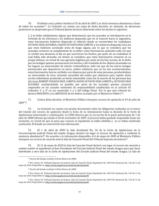 19
70. El debate oral y púbico finalizó el 25 de abril de 2007 y se dictó sentencia absolutoria a favor
de todos los acusados77. La Comisión no cuenta con copia de dicha decisión, no obstante, de decisiones
posteriores se desprende que el Tribunal Quinto de Juicio determinó sobre los hechos lo siguiente:
[…] no hubo señalamiento alguno que determinará, que los acusados se introdujeron en la
vivienda de los (Occisos) y les hubieran disparado, que en el trayecto hacia la segundera,
estos funcionarios hubieran disparado al vehículo donde se encontraban los ciudadanos
OCTAVIO DÍAZ ÁLVAREZ y DAVID OCTAVIO DÍAZ LORETO, y les hubieran disparado (sic) sin
que estos hubiesen accionado arma de fuego alguna, por lo que se considera que los
acusados actuaron en cumplimiento de su deber como funcionarios policiales toda vez que
se recibió una denuncia el día en que ocurrieron los hechos, por parte de un ciudadano el
cual había sido atracado; así mismo se considera, que estos funcionarios actuaron en su
propia defensa, en virtud de una agresión ilegítima por parte de los hoy occisos, de lo dicho
por los testigos quienes presenciaron los hechos y del resultado de los objetos incautados en
los lugares ya mencionados de interés criminalísticos, toda vez que de los únicos testigos
presenciales que depusieron en juicio, ambos señalaron que en los dos acontecimientos,
estos funcionarios fueron recibidos con disparos por parte de estas personas, produciéndose
un intercambio de tiros, teniendo necesidad del medio que utilizaron para repeler dicha
acción, habiéndose producido un hecho lamentable como fue la muerte de las personas hoy
(Occisas) ROBERT IGNACIO DÍAZ LORETO, DAVID OCTAVIO DÍAZ LORETO y OCTAVIO DÍAZ
ÁLVAREZ, considerándolo no punible, por parte de los acusados quienes actuaron
amparados en las causales eximentes de responsabilidad establecidas en el artículo 65
ordinales 1° y 3° en sus numerales 1 y 2 del Código Penal. Por lo que este tribunal los
declara INOCENTE y los ABSUELVE de los delitos acusados por el Ministerio Público78.
71. Contra dicha decisión, el Ministerio Público interpuso recurso de apelación el 19 de julio de
200779.
72. La Comisión no cuenta con prueba documental sobre las diligencias realizadas en el marco
del trámite del recurso de apelación desde la fecha de su interposición hasta la decisión de la Corte de
Apelaciones mencionada a continuación. La CIDH observa que en un escrito de la parte peticionaria de 1 de
julio de 2008 informó que desde el 20 de noviembre de 2007, el proceso había quedado suspendido hasta ese
momento, en virtud de que la jueza que conocía el expediente se había inhibido y no se había nombrado
sustitución. El Estado no controvirtió esta información.
73. El 1 de abril de 2009 la Sala Accidental No. 34 de la Corte de Apelaciones de la
Circunscripción Judicial Penal del estado Aragua, declaró sin lugar el recurso de apelación y confirmó la
sentencia absolutoria80. De acuerdo a la información disponible, el 6 de mayo de 2009 el Ministerio Público
interpuso un recurso de casación ante la Sala de Casación Penal del Tribunal Supremo de Justicia81.
74. El 11 de mayo de 2010 la Sala de Casación Penal declaró con lugar el recurso de casación y
ordenó remitir el expediente al Juez Presidente del Circuito Judicial Penal del estado Aragua para que fuera
distribuido a otra Sala de la Corte de Apelaciones del Circuito Judicial Penal del estado Aragua. La Sala de
77 Escrito del Estado recibido el 28 de febrero de 2008.
78 Ver: Anexo 42. Tribunal Supremo de Justicia. Sala de Casación Penal. Expediente No. C09-318. Sentencia No. 134 de 11 de
mayo de 2010. Disponible en: http://www.tsj.gob.ve/es/web/tsj/decisiones#5
79 Escrito del Estado recibido el 28 de febrero de 2008.
80 Ver: Anexo 42. Tribunal Supremo de Justicia. Sala de Casación Penal. Expediente No. C09-318. Sentencia No. 134 de 11 de
mayo de 2010. Disponible en: http://www.tsj.gob.ve/es/web/tsj/decisiones#5
81 Ver: Anexo 42. Tribunal Supremo de Justicia. Sala de Casación Penal. Expediente No. C09-318. Sentencia No. 134 de 11 de
mayo de 2010. Disponible en: http://www.tsj.gob.ve/es/web/tsj/decisiones#5
 