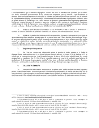 20
Casación determinó que la sentencia impugnada adolecía del “vicio de inmotivación” y ordenó que se dictara
una nueva sentencia “prescindiendo de las causas que originaron [dicha] nulidad”. Específicamente, la
decisión determinó que la sentencia recurrida “no resolvió motivadamente porque consideró que el Tribunal
de Juicio había establecido correctamente las eximentes de legítima defensa y cumplimiento del deber, pues
no señaló la Corte de Apelaciones, con cuales pruebas se demostró cada una de ellas, limitándose a expresar
los hechos establecidos por el juzgador a quo que configuran tales causas de justificación”. Asimismo,
estableció que la Corte de Apelaciones tampoco había analizado un alegato relativo a la omisión del tribunal
de juicio en llamar a declarar a un funcionario del laboratorio criminalístico del CICPC82.
75. El 12 de enero de 2011 se constituyó la Sala Accidental No. 66 de la Corte de Apelaciones a
los fines de conocer el recurso de apelación conforme a lo decisión por la Sala de Casación Penal83.
76. El 14 de diciembre de 2011 se dictó la sentencia No. 064 en la cual se declaró con lugar el
recurso de apelación y se ordenó la celebración de un nuevo juicio oral84. Esta decisión determinó que “el juez
de la sentencia impugnada no realizó todo lo necesario para que se evacuaran las pruebas promovidas por las
partes”, no estableció un análisis “de todos los medios probatorios incorporados en el juicio oral”, ni hizo
constar la razón por la cual algunos órganos de prueba “a pesar de ser promovidos oportunamente, no fueron
evacuados”. En vista de esto, determinó que la sentencia adolecía por lo tanto del “vicio de inmotivación”85.
3. Segundo proceso judicial
77. La CIDH no cuenta con información sobre el estado de dicho proceso a la fecha de
elaboración del presente informe. En la última información aportada por el Estado el 10 de abril de 2013, se
indicó que la causa se encontraba en el Juzgado Segundo de Juicio del Circuito Judicial Penal del estado
Aragua, bajo el expediente No. 2J-1706-12 y no constaba registro de recurso de apelación ante la Corte de
Apelaciones de la misma circunscripción judicial86. Con base en la información disponible, la Comisión
efectuará a continuación su análisis bajo el entendimiento de que dicho proceso sigue pendiente.
V. ANALISIS DE DERECHO
78. La Comisión analizará las posiciones de las partes y los hechos establecidos en el siguiente
orden: A. Derechos a la vida, integridad personal y libertad personal respecto de los hechos ocurridos el 6 de
enero de 2003; B. Derechos a las garantías judiciales y protección judicial respecto de los procesos iniciados a
nivel interno; y C. Derecho a la integridad personal respecto de los familiares de las tres presuntas víctimas.
82 Anexo 42. Tribunal Supremo de Justicia. Sala de Casación Penal. Expediente No. C09-318. Sentencia No. 134 de 11 de mayo
de 2010. Disponible en: http://www.tsj.gob.ve/es/web/tsj/decisiones#5
83 Escrito del Estado de 10 de abril de 2003. Anexo 43. Oficio No. 1530-12. Corte de Apelaciones. Circuito Judicial Penal del
estado Aragua. 18 de octubre de 2012. Anexo al escrito del Estado de 10 de abril de 2013.
84 Anexo 44. Decisión de la Sala Accidental No. 66 de la Corte de Apelaciones del Circuito Judicial Penal del estado Aragua.
Causa No. 1As/6691-01. 14 de diciembre de 2011. Anexo al escrito del Estado de 10 de abril de 2013.
85 Anexo 44. Decisión de la Sala Accidental No. 66 de la Corte de Apelaciones del Circuito Judicial Penal del estado Aragua.
Causa No. 1As/6691-01. 14 de diciembre de 2011. Anexo al escrito del Estado de 10 de abril de 2013.
86 Escrito del Estado de 10 de abril de 2003. Anexo 43. Oficio No. 1530-12. Corte de Apelaciones. Circuito Judicial Penal del
estado Aragua. 18 de octubre de 2012. Anexo al escrito del Estado de 10 de abril de 2013.
 