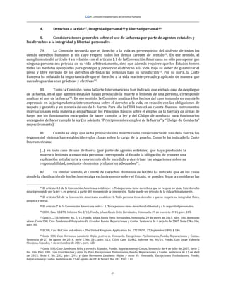 21
A. Derechos a la vida87, integridad personal88 y libertad personal89
1. Consideraciones generales sobre el uso de la fuerza por parte de agentes estatales y
los derechos a la integridad y libertad personales
79. La Comisión recuerda que el derecho a la vida es prerrequisito del disfrute de todos los
demás derechos humanos y sin cuyo respeto todos los demás carecen de sentido90. En ese sentido, el
cumplimiento del artículo 4 en relación con el artículo 1.1 de la Convención Americana no sólo presupone que
ninguna persona sea privada de su vida arbitrariamente, sino que además requiere que los Estados tomen
todas las medidas apropiadas para proteger y preservar el derecho a la vida, bajo su deber de garantizar el
pleno y libre ejercicio de los derechos de todas las personas bajo su jurisdicción91. Por su parte, la Corte
Europea ha señalado la importancia de que el derecho a la vida sea interpretado y aplicado de manera que
sus salvaguardas sean prácticas y efectivas92.
80. Tanto la Comisión como la Corte Interamericana han indicado que en todo caso de despliegue
de la fuerza, en el que agentes estatales hayan producido la muerte o lesiones de una persona, corresponde
analizar el uso de la fuerza93. En ese sentido, la Comisión analizará los hechos del caso tomando en cuenta lo
expresado en la jurisprudencia interamericana sobre el derecho a la vida, en relación con las obligaciones de
respeto y garantía y en materia de uso de la fuerza. Para ello la CIDH tomará en cuenta diversos instrumentos
internacionales en la materia y, en particular, los Principios Básicos sobre el empleo de la fuerza y de armas de
fuego por los funcionarios encargados de hacer cumplir la ley y del Código de conducta para funcionarios
encargados de hacer cumplir la ley (en adelante “Principios sobre empleo de la fuerza” y “Código de Conducta”
respectivamente).
81. Cuando se alega que se ha producido una muerte como consecuencia del uso de la fuerza, los
órganos del sistema han establecido reglas claras sobre la carga de la prueba. Como lo ha indicado la Corte
Interamericana:
(…) en todo caso de uso de fuerza [por parte de agentes estatales] que haya producido la
muerte o lesiones a una o más personas corresponde al Estado la obligación de proveer una
explicación satisfactoria y convincente de lo sucedido y desvirtuar las alegaciones sobre su
responsabilidad, mediante elementos probatorios adecuados94.
82. En similar sentido, el Comité de Derechos Humanos de la ONU ha indicado que en los casos
donde la clarificación de los hechos recaiga exclusivamente sobre el Estado, se pueden llegar a considerar las
87 El artículo 4.1 de la Convención Americana establece: 1. Toda persona tiene derecho a que se respete su vida. Este derecho
estará protegido por la ley y, en general, a partir del momento de la concepción. Nadie puede ser privado de la vida arbitrariamente.
88 El artículo 5.1 de la Convención Americana establece: 1. Toda persona tiene derecho a que se respete su integridad física,
psíquica y moral.
89 El artículo 7 de la Convención Americana indica: 1. Toda persona tiene derecho a la libertad y a la seguridad personales.
90 CIDH, Caso 12.270, Informe No. 2/15, Fondo, Johan Alexis Ortiz Hernández, Venezuela, 29 de enero de 2015, párr. 185.
91 Caso 12.270, Informe No. 2/15, Fondo, Johan Alexis Ortiz Hernández, Venezuela, 29 de enero de 2015, párr. 186. Asimismo
véase: Corte IDH. Caso Zambrano Vélez y otros Vs. Ecuador. Fondo, Reparaciones y Costas. Sentencia de 4 de julio de 2007. Serie C No. 166,
párr. 80.
92 ECHR, Case McCann and others v. The United Kingdom. Application No. 27229/95, 27 September 1995, § 146.
93 Corte IDH. Caso Hermanos Landaeta Mejías y otros vs. Venezuela. Excepciones Preliminares, Fondo, Reparaciones y Costas.
Sentencia de 27 de agosto de 2014. Serie C No. 281, párr. 123; CIDH, Caso 11.442, Informe No. 90/14, Fondo, Luis Jorge Valencia
Hinojosa, Ecuador, 4 de noviembre de 2014, párr. 123.
94 Corte IDH. Caso Zambrano Vélez y otros Vs. Ecuador. Fondo, Reparaciones y Costas. Sentencia de 4 de julio de 2007. Serie C
No. 166. Párr. 108; Caso Cruz Sánchez y otros Vs. Perú. Excepciones Preliminares, Fondo, Reparaciones y Costas. Sentencia de 17 de abril
de 2015. Serie C No. 292, párr. 291; y Caso Hermanos Landaeta Mejías y otros Vs. Venezuela. Excepciones Preliminares, Fondo,
Reparaciones y Costas. Sentencia de 27 de agosto de 2014. Serie C No. 281. Párr. 132.
 