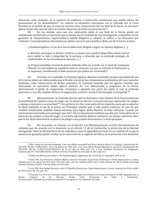 22
denuncias como probadas en la ausencia de evidencia o explicación satisfactoria que pueda refutar las
pretensiones de los demandantes95. Lo anterior se encuentra relacionado con lo indicado por la Corte
Europea en el sentido de que en casos de muerte como consecuencia del uso letal de la fuerza, es necesario
aplicar el test más estricto sobre el carácter imperioso de dicho uso de la fuerza96.
83. En ese sentido, para que una explicación sobre el uso letal de la fuerza pueda ser
considerada satisfactoria, es necesario que la misma sea el resultado de una investigación compatible con las
garantías de independencia, imparcialidad y debida diligencia y, además, se refiera a los elementos que
conforme a la jurisprudencia interamericana deben concurrir para justificar dicho uso de la fuerza, a saber::
i. Finalidad legítima: el uso de la fuerza debe estar dirigido a lograr un objetivo legítimo. (…)
ii. Absoluta necesidad: es preciso verificar si existen otros medios disponibles menos lesivos
para tutelar la vida e integridad de la persona o situación que se pretende proteger, de
conformidad con las circunstancias del caso. (…)
iii. Proporcionalidad: el nivel de fuerza utilizado debe ser acorde con el nivel de resistencia
ofrecido, lo cual implica un equilibrio entre la situación a la que se enfrenta el funcionario y
su respuesta, considerando el daño potencial que podría ser ocasionado97.
84. Con base en lo señalado, la finalidad legítima, absoluta necesidad y proporcionalidad del uso
de la fuerza deben ser demostradas por el Estado a la luz de las circunstancias particulares del caso concreto.
Asimismo, como consecuencia de dichos principios, la Comisión recuerda que los agentes estatales que
intervienen en operativos deben aplicar criterios de “uso diferenciado y progresivo de la fuerza,
determinando el grado de cooperación, resistencia o agresión por parte del sujeto al cual se pretende
intervenir, y con ello, emplear tácticas de negociación, control o uso de la fuerza según corresponda”98.
85. Adicionalmente, la Comisión observa que los Principios sobre Empleo de la Fuerza autorizan
la posibilidad de emplear armas de fuego con “el objeto de detener a una persona que represente ese peligro
y oponga resistencia a su autoridad”99. Sin perjuicio de ello, como parte de los requisitos para que se autorice
en dicha hipótesis el uso de la fuerza, los Principios señalan que: i) sólo podría realizarse en caso de que
resulten insuficientes medidas menos extremas para lograr dicho objetivo; ii) debe utilizarse “cuando sea
estrictamente inevitable para proteger una vida”; iii) los funcionarios tendrían que dar una “clara alerta de su
intención de emplear armas de fuego”; y iv) dicha advertencia debería realizarse con tiempo suficiente salvo
que al dar dicha advertencia se pusiera en peligro a los propios funcionarios o a otras personas.
86. Por otra parte, en relación con el derecho a la libertad personal, la Corte Interamericana ha
señalado que, de acuerdo con lo dispuesto en el artículo 7.1 de la Convención, la protección de la libertad
salvaguarda “tanto la libertad física de los individuos como la seguridad personal, en un contexto en el que la
ausencia de garantías puede resultar en la subversión de la regla de derecho y en la privación a los detenidos
95 ONU, Comité de Derechos Humanos. Caso Irene Bleier Lewenhoff and Rosa Valiño de Bleier Vs. Uruguay. Comunicación No.
30/1978, UN Doc. CCPR/C/OP/1, de 29 de Marzo de 1982, párr. 13.3; Caso Albert Womah Mukong Vs. Camerún. Comunicación No.
458/1991, UN Doc. CCPR/C/51/D/458/1991, de 21 de julio de 1994, párr. 9.2, y Caso Turdukan Zhumbaeva Vs. Kyrgyzstan.
Comunicación Nº 1756/2008, UN Doc. CCPR/C/102/D/1756/2008, de 29 de julio de 2011, párr. 8.7.
96 ECHR, Case McCann and others v. The United Kingdom. Application No. 27229/95, 27 September 1995, § 149.
97 Corte IDH. Caso Hermanos Landaeta Mejías y otros Vs. Venezuela. Excepciones Preliminares, Fondo, Reparaciones y Costas.
Sentencia de 27 de agosto de 2014. Serie C No. 281, párr. 134. Ver también: CIDH, Caso 11.442, Informe No. 90/14, Fondo, Luis Jorge
Valencia Hinojosa, Ecuador, 4 de noviembre de 2014, párr.
98 Corte IDH. Caso Nadege Dorzema y otros Vs. República Dominicana. Fondo Reparaciones y Costas. Sentencia de 24 de octubre
de 2012 Serie C No. 251, párr. 85.
99 Principios 9 y 10 de los Principios Básicos sobre el Empleo de la Fuerza y de Armas de Fuego de la ONU adoptados por el
Octavo Congreso de las Naciones Unidas sobre Prevención del Delito y Tratamiento
del Delincuente, celebrado en La Habana (Cuba) del 27 de agosto al 7 de septiembre de 1990.
 