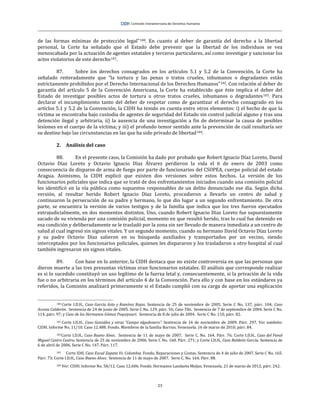 23
de las formas mínimas de protección legal”100. En cuanto al deber de garantía del derecho a la libertad
personal, la Corte ha señalado que el Estado debe prevenir que la libertad de los individuos se vea
menoscabada por la actuación de agentes estatales y terceros particulares, así como investigar y sancionar los
actos violatorios de este derecho101.
87. Sobre los derechos consagrados en los artículos 5.1 y 5.2 de la Convención, la Corte ha
señalado reiteradamente que “la tortura y las penas o tratos crueles, inhumanos o degradantes están
estrictamente prohibidos por el Derecho Internacional de los Derechos Humanos”102. Con relación al deber de
garantía del artículo 5 de la Convención Americana, la Corte ha establecido que éste implica el deber del
Estado de investigar posibles actos de tortura u otros tratos crueles, inhumanos o degradantes103. Para
declarar el incumplimiento tanto del deber de respetar como de garantizar el derecho consagrado en los
artíclos 5.1 y 5.2 de la Convención, la CIDH ha tenido en cuenta entre otros elementos: i) el hecho de que la
víctima se encontraba bajo custodia de agentes de seguridad del Estado sin control judicial alguno y tras una
detención ilegal y arbitraria, ii) la ausencia de una investigación a fin de determinar la causa de posibles
lesiones en el cuerpo de la víctima; y iii) el profundo temor sentido ante la prevención de cuál resultaría ser
su destino bajo las circunstancias en las que ha sido privado de libertad104.
2. Análisis del caso
88. En el presente caso, la Comisión ha dado por probado que Robert Ignacio Díaz Loreto, David
Octavio Díaz Loreto y Octavio Ignacio Díaz Álvarez perdieron la vida el 6 de enero de 2003 como
consecuencia de disparos de arma de fuego por parte de funcionarios del CSOPEA, cuerpo policial del estado
Aragua. Asimismo, la CIDH explicó que existen dos versiones sobre estos hechos. La versión de los
funcionarios policiales que indica que se trató de dos enfrentamientos iniciados cuando una comisión policial
les identificó en la vía pública como supuestos responsables de un delito denunciado ese día. Según dicha
versión, al resultar herido Robert Ignacio Díaz Loreto, procedieron a llevarlo un centro de salud y
continuaron la persecución de su padre y hermano, lo que dio lugar a un segundo enfrentamiento. De otra
parte, se encuentra la versión de varios testigos y de la familia que indica que los tres fueron ejecutados
extrajudicialmente, en dos momentos distintos. Uno, cuando Robert Ignacio Díaz Loreto fue supuestamente
sacado de su vivienda por una comisión policial, momento en que resultó herido, tras lo cual fue detenido en
esa condición y deliberadamente se le trasladó por la zona sin ser llevado de manera inmediata a un centro de
salud al cual ingresó sin signos vitales. Y un segundo momento, cuando su hermano David Octavio Díaz Loreto
y su padre Octavio Díaz salieron en su búsqueda auxiliados y transportados por un vecino, siendo
interceptados por los funcionarios policiales, quienes les dispararon y los trasladaron a otro hospital al cual
también ingresaron sin signos vitales.
89. Con base en lo anterior, la CIDH destaca que no existe controversia en que las personas que
dieron muerte a las tres presuntas víctimas eran funcionarios estatales. El análisis que corresponde realizar
es si lo sucedido constituyó un uso legítimo de la fuerza letal y, consecuentemente, si la privación de la vida
fue o no arbitraria en los términos del artículo 4 de la Convención. Para ello y con base en los estándares ya
referidos, la Comisión analizará primeramente si el Estado cumplió con su carga de aportar una explicación
100 Corte I.D.H., Caso García Asto y Ramírez Rojas. Sentencia de 25 de noviembre de 2005. Serie C No. 137, párr. 104; Caso
Acosta Calderón. Sentencia de 24 de junio de 2005. Serie C No. 129, párr. 56; Caso Tibi. Sentencia de 7 de septiembre de 2004. Serie C No.
114, párr. 97; y Caso de los Hermanos Gómez Paquiyauri. Sentencia de 8 de julio de 2004. Serie C No. 110, párr. 82.
101 Corte I.D.H., Caso González y otras “Campo algodonero”. Sentencia de 16 de noviembre de 2009. Párr. 297. Ver también:
CIDH. Informe No. 11/10. Caso 12.488. Fondo. Miembros de la familia Barrios. Venezuela. 16 de marzo de 2010, párr. 84.
102Corte I.D.H., Caso Bueno Alves. Sentencia de 11 de mayo de 2007. Serie C. No. 164. Párr. 76; Corte I.D.H., Caso del Penal
Miguel Castro Castro. Sentencia de 25 de noviembre de 2006. Serie C No. 160. Párr. 271; y Corte I.D.H., Caso Baldeón García. Sentencia de
6 de abril de 2006. Serie C No. 147. Párr. 117.
103 Corte IDH. Caso Escué Zapata Vs. Colombia. Fondo, Reparaciones y Costas. Sentencia de 4 de julio de 2007. Serie C No. 165.
Párr. 73; Corte I.D.H., Caso Bueno Alves. Sentencia de 11 de mayo de 2007. Serie C. No. 164. Párr. 88.
104 Ver: CIDH. Informe No. 58/12. Caso 12.606. Fondo. Hermanos Landaeta Mejías. Venezuela. 21 de marzo de 2012, párr. 242.
 