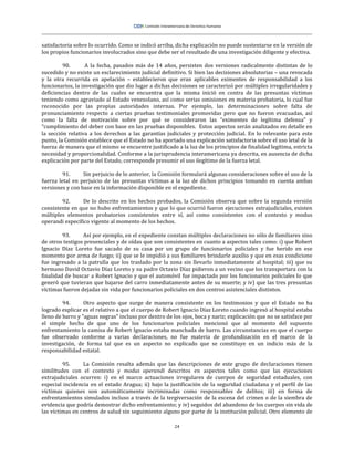 24
satisfactoria sobre lo ocurrido. Como se indicó arriba, dicha explicación no puede sustentarse en la versión de
los propios funcionarios involucrados sino que debe ser el resultado de una investigación diligente y efectiva.
90. A la fecha, pasados más de 14 años, persisten dos versiones radicalmente distintas de lo
sucedido y no existe un esclarecimiento judicial definitivo. Si bien las decisiones absolutorias – una revocada
y la otra recurrida en apelación – establecieron que eran aplicables eximentes de responsabilidad a los
funcionarios, la investigación que dio lugar a dichas decisiones se caracterizó por múltiples irregularidades y
deficiencias dentro de las cuales se encuentra que la misma inició en contra de las presuntas víctimas
teniendo como agraviado al Estado venezolano, así como serias omisiones en materia probatoria, lo cual fue
reconocido por las propias autoridades internas. Por ejemplo, las determinaciones sobre falta de
pronunciamiento respecto a ciertas pruebas testimoniales promovidas pero que no fueron evacuadas, así
como la falta de motivación sobre por qué se consideraron las “eximentes de legítima defensa” y
“cumplimiento del deber con base en las pruebas disponibles. Estos aspectos serán analizados en detalle en
la sección relativa a los derechos a las garantías judiciales y protección judicial. En lo relevante para este
punto, la Comisión establece que el Estado no ha aportado una explicación satisfactoria sobre el uso letal de la
fuerza de manera que el mismo se encuentre justificado a la luz de los principios de finalidad legítima, estricta
necesidad y proporcionalidad. Conforme a la jurisprudencia interamericana ya descrita, en ausencia de dicha
explicación por parte del Estado, corresponde presumir el uso ilegítimo de la fuerza letal.
91. Sin perjuicio de lo anterior, la Comisión formulará algunas consideraciones sobre el uso de la
fuerza letal en perjuicio de las presuntas víctimas a la luz de dichos principios tomando en cuenta ambas
versiones y con base en la información disponible en el expediente.
92. De lo descrito en los hechos probados, la Comisión observa que sobre la segunda versión
consistente en que no hubo enfrentamientos y que lo que ocurrió fueron ejecuciones extrajudiciales, existen
múltiples elementos probatorios consistentes entre sí, así como consistentes con el contexto y modus
operandi específico vigente al momento de los hechos.
93. Así por ejemplo, en el expediente constan múltiples declaraciones no sólo de familiares sino
de otros testigos presenciales y de oídas que son consistentes en cuanto a aspectos tales como: i) que Robert
Ignacio Díaz Loreto fue sacado de su casa por un grupo de funcionarios policiales y fue herido en ese
momento por arma de fuego; ii) que se le impidió a sus familiares brindarle auxilio y que en esas condicione
fue ingresado a la patrulla que los traslado por la zona sin llevarlo inmediatamente al hospital; iii) que su
hermano David Octavio Díaz Loreto y su padre Octavio Díaz pidieron a un vecino que los transportara con la
finalidad de buscar a Robert Ignacio y que el automóvil fue impactado por los funcionarios policiales lo que
generó que tuvieran que bajarse del carro inmediatamente antes de su muerte; y iv) que las tres presuntas
víctimas fueron dejadas sin vida por funcionarios policiales en dos centros asistenciales distintos.
94. Otro aspecto que surge de manera consistente en los testimonios y que el Estado no ha
logrado explicar es el relativo a que el cuerpo de Robert Ignacio Díaz Loreto cuando ingresó al hospital estaba
lleno de barro y “aguas negras” incluso por dentro de los ojos, boca y nariz; explicación que no se satisface por
el simple hecho de que uno de los funcionarios policiales mencionó que al momento del supuesto
enfrentamiento la camisa de Robert Ignacio estaba manchada de barro. Las circunstancias en que el cuerpo
fue observado conforme a varias declaraciones, no fue materia de profundización en el marco de la
investigación, de forma tal que es un aspecto no explicado que se constituye en un indicio más de la
responsabilidad estatal.
95. La Comisión resalta además que las descripciones de este grupo de declaraciones tienen
similitudes con el contexto y modus operandi descritos en aspectos tales como que las ejecuciones
extrajudiciales ocurren: i) en el marco actuaciones irregulares de cuerpos de seguridad estaduales, con
especial incidencia en el estado Aragua; ii) bajo la justificación de la seguridad ciudadana y el perfil de las
víctimas quienes son automáticamente incriminadas como responsables de delitos; iii) en forma de
enfrentamientos simulados incluso a través de la tergiversación de la escena del crimen o de la siembra de
evidencia que podría demostrar dicho enfrentamiento; y iv) seguidos del abandono de los cuerpos sin vida de
las víctimas en centros de salud sin seguimiento alguno por parte de la institución policial. Otro elemento de
 