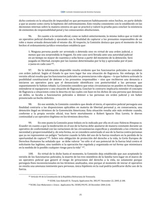 25
dicho contexto es la situación de impunidad en que permanecen habituamente estos hechos, en parte debido
a que se asume como cierta la hipótesis del enfrentamiento. Esto resulta consistente con lo establecido en las
decisiones internas sobre la manera omisiva en que se practicó y valoró la prueba para concluir la existencia
de eximentes de responsabilidad penal y las consecuentes absoluciones.
96. En cuanto a la versión oficial, como se indicó anteriormente, la misma indica que se trató de
un operativo policial diseñado y ejecutado con la finalidad de capturar a los presuntos responsables de un
robo a mano armada denunciado el mismo día. Al respecto, la Comisión destaca que para el momento de los
hechos el ordenamiento jurídico venezolano establecía que:
1. Ninguna persona puede ser arrestada o detenida sino en virtud de una orden judicial, a
menos que sea sorprendida in fraganti. En este caso será llevada ante una autoridad judicial
en un tiempo no mayor de cuarenta y ocho horas a partir del momento de la detención. Será
juzgada en libertad, excepto por las razones determinadas por la ley y apreciadas por el juez
o jueza en cada caso105.
97. De la información disponible resulta evidente que los funcionarios policiales no contaban
con orden judicial. Según el Estado lo que tuvo lugar fue una situación de flagrancia. Sin embargo, de la
versión oficial resulta que los funcionarios judiciales no presenciaron robo alguno – lo que hubiera activado la
posibilidad constitucional de detener a los presuntos responsables – sino que recibieron una denuncia e
iniciaron un operativo para que el denunciante identificara con posterioridad a las personas que
supuestamente lo habían robado. La Comisión considera que estas circunstancias no pueden en forma alguna
entenderse ni equipararse a una situación de flagrancia. Concluir lo contrario implicaría extender el concepto
de flagrancia a situaciones como la descrita en las cuales con base en los dichos de una persona que denuncia
un delito, se faculta a funcionarios policiales a detener a las personas sin orden judicial y sin haber
presenciado un hecho delictivo.
98. En ese sentido, la Comisión considera que desde el inicio, el operativo policial perseguía una
finalidad contraria a las disposiciones aplicables en materia de libertad personal y, en consecuencia, una
detención ilegal en términos de la Convención Americana. Esta situación resulta aún más evidente cuando,
conforme a la propia versión oficial, tras herir mortalmente a Robert Ignacio Díaz Loreto, le dieron
continuidad a un operativo ilegítimo en los términos descritos.
99. En este punto la Comisión pone énfasis en lo indicado por ella en el caso Valencia Hinojosa vs.
Ecuador en cuanto a que la moderación en el uso de la fuerza debe ajustarse de manera constante durante un
operativo de conformidad con las variaciones de las circunstancias específicas y atendiendo a los criterios de
necesidad y proporcionalidad y, de esta forma, no se considera autorizado el uso de la fuerza contra personas
que ya no representen un peligro “inclusive cuando la falta del uso de la fuerza resultare en la perdida de la
oportunidad de captura”106. Sobre esta obligación de protección del derecho a la vida, la Corte Europea de
Derechos Humanos ha señalado que se debe valorar “no sólo si el uso potencial de la fuerza letal contra el
solicitante fue legítimo, sino también si la operación fue regulada y organizada en tal forma que minimizara
en la medida de lo posible cualquier riesgo para la vida” 107.
100. En virtud de lo dicho hasta el momento, la Comisión deja establecido que aun aceptando la
versión de los funcionarios policiales, la muerte de los tres miembros de la familia tuvo lugar en el marco de
un operativo policial que generó el riesgo de privaciones del derecho a la vida, no solamente porque
perseguía fines inconvencionales en los términos analizados, sino porque al momento de iniciar el operativo
no existía una amenaza inminente para personas, única hipótesis en la cual podría justificarse dicho uso de la
fuerza.
105 Artículo 44 de la Constitución de la República Bolivariana de Venezuela.
106 ECHR, Caso Kakoulli Vs. Turquía, Application No. 385/97. November 22, 2005, § 108.
107ECHR, Case Makaratzis v. Greece . Application No. 50385/99/95, 20 December 2004, § 60.
 