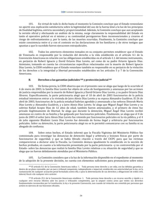 26
101. En virtud de todo lo dicho hasta el momento la Comisión concluye que el Estado venezolano
no aportó una explicación satisfactoria sobre la legitimidad del uso de la fuerza letal a la luz de los principios
de finalidad legítima, estricta necesidad y proporcionalidad. Además, la Comisión concluye que aun aceptando
la versión oficial y efectuando un análisis de la misma, surge claramente la responsabilidad del Estado en
tanto el operativo policial en sí mismo y su continuidad persiguieron fines inconvencionales y crearon el
riesgo de enfrentamientos y, por lo tanto, de las muertes ocurridas. Finalmente, la Comisión concluye que
existe consistencia entre si y con el contexto en las declaraciones de los familiares y de otros testigos que
apuntan a que lo sucedido fueron ejecucones extrajudiciales.
102. Todos los anteriores elementos tomados en su conjunto permiten establecer que el Estado
de Venezuela es responsable por la violación del derecho a la vida establecido en el artículo 4.1 de la
Convención Americana en relación con las obligaciones establecidas en el artículo 1.1 del mismo instrumento,
en perjuicio de Robert Ignacio y David Octavio Díaz Loreto, así como de su padre Octavio Ignacio Díaz.
Asimismo, tomando en cuenta las circunstancias específicas relacionadas con la muerte de Robert Ignacio
Díaz Loreto, la CIDH establece que el Estado venzolano también es responsable en su perjuicio de la violación
de los derechos a la integridad y libertad personales establecidos en los artículos 5 y 7 de la Convención
Americana.
B. Derechos a las garantías judiciales108 y protección judicial109
103. De forma previa, la CIDH observa que en el presente caso se alega que luego de lo ocurrido el
6 de enero de 2003, la familia Díaz Loreto fue objeto de actos de hostigamiento y amenazas por las acciones
de justicia emprendidas por la muerte de Robert Ignacio y David Octavio Díaz Loreto, y su padre Octavio Díaz
Álvarez. Específicamente, la parte peticionaria alegó que el 10 de abril de 2003 funcionarios de la policía
estadual intentaron entrar a la vivienda de Jairo Alexis Díaz Loreto y su esposa Alexandra Gualdron. El 26 de
abril de 2003, funcionarios de la policía estadual habrían agredido y amenazado a las señoras Dinorah María
Díaz Loreto y Alexandra Gualdron, y a Jairo Alexis Díaz Loreto. Se alega que Miguel Ángel Díaz Loreto y su
sobrino Rafael Acopio Díaz de 12 años de edad, también fueron amenazados, y el primero de éstos fue
privado ilegítimamente de libertad. Se alega que durante la detención, Miguel Ángel Díaz Loreto recibió
amenazas en contra de su familia y fue golpeado por funcionarios policiales. Finalmente, se alega que el 4 de
junio de 2003 el señor Jairo Alexis Díaz Loreto fue retenido por funcionarios policiales en la vía pública, y el 4
de julio siguiente Bladimir Lenin Díaz Loreto fue detenido de forma ilegal y arbitraria por funcionarios
policiales. Sobre su detención, la parte peticionaria alegó no se le permitió comunicarse con su familia ni su
abogado de confianza.
104. Sobre estos hechos, el Estado informó que la Fiscalía Vigésima del Ministerio Público fue
comisionada para investigar las denuncias de detención ilegal y arbitraria y lesiones físicas por parte de
funcionarios de seguridad, y que se había librado citación a través del CICPC para que las víctimas
comparecieran a declarar ante la Fiscalía. La Comisión destaca igualmente lo establecido en la sección de
hechos probados, en cuanto a la información presentada por la parte peticionaria –y no controvertida por el
Estado- sobre las denuncias que realizó la familia Díaz Loreto relativas a su situación de seguridad y que se
alega que no fueron debidamente atendidas por el Ministerio Público.
105. La Comisión considera que a la luz de la información disponible en el expediente al momento
de la adopción de la presente decisión, no cuenta con elementos suficientes para pronunciarse sobre estos
108 El artículo 8.1 de la Convención Americana indica: 1. Toda persona tiene derecho a ser oída, con las debidas garantías y
dentro de un plazo razonable, por un juez o tribunal competente, independiente e imparcial, establecido con anterioridad por la ley, en la
sustanciación de cualquier acusación penal formulada contra ella, o para la determinación de sus derechos y obligaciones de orden civil,
laboral, fiscal o de cualquier otro carácter.
109 El artículo 25.1 de la Convención Americana establece: 1. Toda persona tiene derecho a un recurso sencillo y rápido o a
cualquier otro recurso efectivo ante los jueces o tribunales competentes, que la ampare contra actos que violen sus derechos
fundamentales reconocidos por la Constitución, la ley o la presente Convención, aun cuando tal violación sea cometida por personas que
actúen en ejercicio de sus funciones oficiales.
 