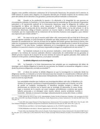 27
alegatos como posibles violaciones autónomas de la Convención Americana. Sin perjuicio de lo anterior, la
CIDH tomará en cuenta estos alegatos y la respuesta ofrecida por el Estado respecto de los mismos como
parte del análisis de los derechos a las garantías y protección judicial realizado a continuación.
106. Cuando se ha producido la muerte o la afectación a la integridad de una persona en
circunstancias violentas, la Comisión y la Corte Interamericana ha sostenido que de los artículos 8 (garantías
judiciales) y 25 (protección judicial) de la Convención Americana surge la obligación de realizar una
investigación ex officio, sin dilación, seria, imparcial y efectiva, como un elemento fundamental y
condicionante para la protección de los derechos afectados110. Dicho deber a la luz del artículo 1.1 de la
Convención Americana, obliga al Estado a proveer un recurso rápido y sencillo para lograr, entre otros
resultados, que los responsables de las violaciones de los derechos humanos sean juzgados y para obtener
una reparación por el daño sufrido111.
107. En casos en los que la muerte pudo haber sido consecuencia del uso letal de la fuerza por
parte de agentes estatales, la Corte Europea ha señalado que debe realizarse el “más cuidadoso escrutinio”
tomando en consideración no “sólo las acciones de los agentes del Estado quienes ejercieron la fuerza, sino
todas las circunstancias respectivas incluyendo materias tales como la planificación y control de las acciones
bajo examen”112. De esta forma, “cualquier deficiencia en la investigación que socave su capacidad para
establecer la causa de la muerte o a la persona responsable arriesgará el cumplimiento de esta norma”113.
108. La Comisión evaluará si en los procesos realizados a nivel interno el Estado venezolano
proveyó a las víctimas de recursos judiciales efectivos sustanciados de conformidad con las garantías al
debido proceso respecto de la muerte de las tres víctimas de manos de agentes policiales. Este análisis de
realizará en dos puntos: i) debida diligencia; y ii) el plazo razonable.
1. La debida diligencia en la investigación
109. La Comisión y la Corte Interamericana han señalado que en cumplimiento del deber de
investigar con la debida diligencia la muerte de una persona, los Estados se encuentran obligados a actuar,
desde las primeras diligencias, con toda acuciosidad114.
110. A efecto de analizar la debida diligencia en que la investigación es conducida desde las
diligencias iniciales, la Comisión y la Corte Interamericana han tomado en consideración el Manual sobre la
Prevención e Investigación Efectiva de Ejecuciones Extrajudiciales, Arbitrarias y Sumarias de Naciones Unidas.
Como la Corte ha especificado:
Las autoridades estatales que conducen una investigación deben, inter alia, a) identificar a la
víctima; b) recuperar y preservar el material probatorio relacionado con la muerte, con el fin
de ayudar en cualquier investigación; c) identificar posibles testigos y obtener sus
declaraciones en relación con la muerte que se investiga; d) determinar la causa, forma,
lugar y momento de la muerte, así como cualquier procedimiento o práctica que pueda
haberla provocado, y e) distinguir entre muerte natural, muerte accidental, suicidio y
homicidio. Además, es necesario investigar exhaustivamente la escena del crimen; se deben
110 CIDH, Informe No. 85/13, Caso 12.251, Admisibilidad y Fondo, Vereda la Esperanza, Colombia, 4 de noviembre de 2013,
párr. 242; y Corte IDH. Caso Kawas Fernández Vs. Honduras. Fondo, Reparaciones y Costas. Sentencia de 3 de abril de 2009 Serie C No.
196, párr. 75.
111 Corte IDH. Caso Loayza Tamayo Vs. Perú. Reparaciones. Sentencia de 27 de noviembre de 1998. Serie C No. 42, párr. 169;
Caso Velásquez Rodríguez Vs. Honduras. Excepciones Preliminares. Sentencia de 26 de junio de 1987. Serie C No. 1. párr. 91.
112 ECHR, McCann and Others v. the United Kingdom, Application no. No. 27229/95, September 1995, § 36.
113 ECHR, Milkhalkova and others v. Ukraine, Application no. 10919/05, 13 January 2011, § 42.
114 Corte I.D.H., Caso Zambrano Vélez y otros Vs. Ecuador. Fondo, Reparaciones y Costas. Sentencia de 4 de julio de 2007. Serie C
No. 166, párr. 121; y CIDH, Caso 11.442, Informe No. 90/14, Fondo, Luis Jorge Valencia Hinojosa, Ecuador, 4 de noviembre de 2014, párr.
140.
 