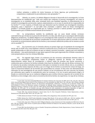 28
realizar autopsias y análisis de restos humanos, en forma rigurosa, por profesionales
competentes y empleando los procedimientos más apropiados115.
111. Además, en cuanto a la debida diligencia durante el desarrollo de la investigación, la Corte
Interamericana ha establecido que “cada acto estatal que conforma el proceso investigativo, así como la
investigación en su totalidad, debe estar orientado hacia una finalidad específica, la determinación de la
verdad y la investigación, persecución, captura, enjuiciamiento y, en su caso, la sanción de los responsables de
los hechos”116. A ese respecto, el Estado tiene que demostrar que ha realizado una investigación inmediata,
exhaustiva, seria e imparcial117, la cual debe estar orientada a explorar todas las líneas investigativas
posibles118. El Estado puede ser responsable por no “ordenar, practicar o valorar pruebas” que pueden ser
fundamentales para el debido esclarecimiento de los hechos119.
112. La jurisprudencia también ha establecido que en casos donde existan versiones
contradictorias que involucran la privación del derecho a la vida, más allá de que se practiquen determinadas
diligencias probatorias, “la debida diligencia en la investigación debe evaluarse en relación con la necesidad
de determinar la veracidad de las versiones consideradas en el marco del proceso sobre lo ocurrido, es decir,
si permitió un esclarecimiento judicial de los hechos y una eventual calificación jurídica de los mismos acorde
con lo sucedido”120.
113. En el presente caso, la Comisión observa en primer lugar que el expediente de investigación
inicial ante el CICPC tuvo como hipótesis central la verificación de la versión de los enfrentamientos, lo que
quedó evidenciado no sólo en la manera en que se ordenó y practicó la prueba – aspecto que será analizado
más adelante – sino particularmente en que quien apareció como parte agraviada fue el Estado venezolano y
como perpetradores, a las tres víctimas fallecidas.
114. En segundo lugar, frente a la existencia de dos versiones radicalmente distintas sobre lo
ocurrido, las autoridades competentes tenían la obligación especial de abordar con seriedad e
imparcialmente ambas líneas de investigación y ordenar todas las pruebas que fueran necesarias y
conducentes para esclarecer los hechos tomando como base los detalles de cada una de dichas versiones. Por
el contrario, las pruebas realizadas estuvieron enfocadas en constatar la versión oficial, esto es, en establecer
que las patrullas tenían impactos de bala y que en el lugar de los hechos se encontraron armas de fuego, así
como la trayectoria balística de las heridas que presentaban los cuerpos. Si bien estas son determinaciones
relevantes en una investigación de una muerte violenta, en las circunstancias del caso concreto, las mismas
son suficientes para superar la contradicción entre las versiones. A la vez, la parte peticionaria alegó y el
Estado no controvirtió que no se realizaron diligencias para verificar diversos aspectos de la versión de los
familiares y otros testigos, tales como la reconstrucción de los hechos, las experticias a la ropa de las víctimas,
115 Corte I.D.H., Caso de la Comunidad Moiwana Vs. Surinam. Sentencia de 15 de junio de 2005. Serie C No. 124, párr. 149; Corte
I.D.H., Caso del Penal Miguel Castro Castro Vs. Perú. Sentencia de 25 de noviembre de 2006. Serie C No. 160, párr. 383. Citando el Manual
Sobre la Prevención e Investigación Efectiva de Ejecuciones Extrajudiciales, Arbitrarias y Sumarias de las Naciones Unidas, Doc.
E/ST/CSDHA/.12 (1991). En anteriores asuntos, la Comisión ha utilizado dichos estándares de Naciones Unidas para evaluar las
diligencias mínimas a realizarse en tales casos. Ver. CIDH. Informe 10/95, (Manuel Stalin Bolaños Quiñonez). Caso. 10.580. Ecuador. 12 de
septiembre de 1995, párr. 53. La Comisión nota que dicho Manual ha sido actualizado y se encuentra disponible en inglés en:
http://www.ohchr.org/Documents/Issues/Executions/MinnesotaProtocolInvestigationPotentiallyUnlawfulDeath2016.pdf
116 Corte IDH, Caso Cantoral Huamaní y García Santa Cruz Vs. Perú. Excepción Preliminar, Fondo, Reparaciones y Costas.
Sentencia de 10 de julio de 2007. Serie C No. 167, párr. 131.
117 CIDH, Informe de Fondo, N˚ 55/97, Juan Carlos Abella y Otros (Argentina), 18 de noviembre de 1997, párr. 412.
118CIDH, Informe No. 25/09 Fondo (Sebastião Camargo Filho) Brasil, 19 de marzo de 2009, párr. 109. Ver también, CIDH,
Acceso a la Justicia para las Mujeres Víctimas de Violencia en las Américas, OEA/Ser. L/V/II. doc.68, 20 de enero de 2007, párr. 41.
119 Corte I.D.H., Caso de los “Niños de la Calle” (Villagrán Morales y otros). Sentencia de 19 de noviembre de 1999. Serie C No. 63,
párr. 230. Ver también, CIDH, Acceso a la Justicia para las Mujeres Víctimas de Violencia en las Américas, OEA/Ser. L/V/II. doc.68, 20 de
enero de 2007, párr. 41.
120 Corte IDH. Caso García Ibarra y otros vs. Ecuador. Excepciones preliminares, Fondo, Reparaciones y Costas. Sentencia de 17
de noviembre de 2015. Serie S No. 306, párr. 143.
 