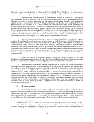 29
a la sangre encontrada en la patrulla de policía donde fue trasladado Robert Díaz Loreto y la evidencia sobre
el barro que tenía en el cuerpo, la citación a otros testigos individualizados por los familiares, entre otros.
115. Lo anterior fue además reflejado en la decisión del recurso de casación de 11 de mayo de
2010 en la cual la Sala de Casación Penal determinó que durante el juicio no se había establecido una
adecuada motivación en torno a las razones por las cuales se consideraban aplicables las “eximentes de
legítima defensa y cumplimiento del deber”. Asimismo, tanto en esta decisión como en la de la Corte de
Apelaciones de 14 de diciembre de 2011, dichas autoridades judiciales reconocieron que en la investigación
no se ordenaron pruebas relevantes y solicitadas a lo largo del proceso. Igualmente reconocieron que no se
motivó debidamente la manera en que las pruebas que sí se practicaron fueron valoradas de forma tal que
llevaron a la absolución. En este punto, la CIDH recuerda que en este tipo de casos las diligencias que se
realicen desde los primeros momentos de la investigación tienen un impacto significativo en la posibilidad de
esclarecer adecuadamente los hechos con la mayor prontitud. En ese sentido, el reconocimiento de estas
omisiones más de ocho años después de los hechos, si bien es relevante, resulta tardío.
116. En tercer lugar, la Comisión observa que no consta en el expediente que se hubiese seguido
una línea de investigación relacionada con el posible vínculo de los hechos con el contexto de ejecuciones
extrajudiciales en Venezuela con especial incidencia en el estado Aragua. Este contexto no sólo era de
conocimiento del Estado, sino que el Fiscal General de la República, como más alta autoridad investigativa en
Venezuela, había efectuado declaraciones públicas reconociendo esta problemática. En ese sentido, no sólo la
existencia de una versión contraria a la oficial, sino la consistencia de esta segunda versión con elementos de
dicho contexto, hacía imperativo el agotamiento exhaustivo de una línea de investigación en ese sentido que
tomara en especial consideración que uno de los elementos del referido contexto es la simulación de
enfrentamientos.
117. Todas las anteriores omisiones, aunque reconocidas varias de ellas, no han sido
debidamente subsanadas a más de 14 años de ocurridos los hechos. Esta actuación del Estado venezolano ha
mermado las perspectivas de obtención de verdad y justicia para los familiares de las víctimas.
118. Adicionalmente, la Comisión retoma lo establecido en relación con la falta de respuesta
frente a las denuncias presentadas por los familiares sobre la falta de acceso al expediente, a la posibilidad de
ser tenidos en cuenta efectivamente durante el proceso y, en general, las perspectivas de acceso a la justicia
en el caso. En dicho marco, la CIDH resalta que el Estado tampoco adelantó una investigación seria y diligente
en relación con los hechos posteriores de amenazas y falta de protección, denunciados por los familiares de
las tres víctimas fallecidas y su posible interrelación, lo cual contribuye igualmente a la denegación de justicia
y ha constituido uno de los elementos de impunidad en el presente caso. En ese sentido, la CIDH recuerda la
particular gravedad que reviste la falta de respuesta, protección e investigación adecuada frente a actos de
violencia que se cometen en contra de un mismo grupo familiar, pues crea una percepción general de
tolerancia frente a dichos abusos y favorece la reproducción de los mismos, dejándoles en estado de
indefensión y desprotección121.
2. El plazo razonable
119. La Comisión recuerda que el artículo 8.1 de la Convención establece como una de las
garantías judiciales que los tribunales decidan los casos sometidos a su conocimiento en un plazo razonable.
La Corte Interamericana ha establecido que una demora prolongada puede llegar a constituir por sí misma
una violación de las garantías judiciales122, por lo cual, corresponde al Estado exponer y probar la razón por
la cual se ha requerido más tiempo del razonable para dictar sentencia definitiva en un caso particular.
121 CIDH. Informe No. 11/10. Caso 12.488. Fondo. Miembros de la familia Barrios. Venezuela. 16 de marzo de 2010, párr. 232.
122 Corte I.D.H., Caso García Asto y Ramírez Rojas Vs. Perú. Sentencia de 25 de noviembre de 2005. Serie C No. 137, párr. 166;
Caso Gómez Palomino Vs. Perú. Sentencia de 22 de noviembre de 2005. Serie C No. 136, párr. 85; Caso de la Comunidad Moiwana Vs.
Suriram. Sentencia de 15 de junio de 2005. Serie C No. 124, párr. 160.
 
