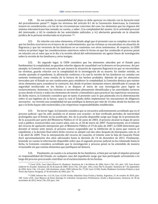 30
120. En ese sentido, la razonabilidad del plazo se debe apreciar en relación con la duración total
del procedimiento penal123. Según los términos del artículo 8.1 de la Convención Americana, la Comisión
tomará en consideración, a la luz de las circunstancias concretas del caso, los elementos que los órganos del
sistema interamericano han tomado en cuenta, a saber: i) la complejidad del asunto; ii) la actividad procesal
del interesado; y iii) la conducta de las autoridades judiciales; y iv) afectación generada en la situación
jurídica de la persona involucrada en el proceso 124.
121. En relación con estos elementos, el Estado alegó que el presente caso es complejo en vista de
que los hechos ocurrieron en el marco de un enfrentamiento, que las víctimas se encontraban en situación de
flagrancia y que las versiones de los familiares no se sustentan con otros testimonios. Al respecto, la CIDH
reitera en primer lugar las consideraciones anteriores sobre la forma en que fue conducido el proceso penal
en relación con el valor que se le dio a la versión oficial del enfrentamiento sin agotar líneas de investigación
sobre la versión de los familiares y otros testigos.
122. En segundo lugar, la CIDH considera que los elementos aducidos por el Estado para
fundamentar la complejidad, no guardan relación alguna de causalidad con la demora en los procesos. Así por
ejemplo, la Comisión no encuentra de qué manera la situación de supuesta flagrancia en que se encontraban
las víctimas, guarda relación con la complejidad de la investigación de su muerte. En similar sentido, no
resulta ajustado al expediente, la afirmación conforme a la cual la versión de los familiares no contaba con
sustento testimonial, como resulta de la lectura de los hechos probados. Además de que los elementos
invocados por el Estado no son conducentes para establecer la complejidad, la Comisión destaca que existen
otros elementos para considerar lo contrario. Así, desde el primer momento estuvo identificado el cuerpo de
seguridad involucrado en los hechos y se dispuso el inicio de una investigación para lograr su
esclarecimiento. Asimismo, las víctimas se encontraban plenamente identificadas y las autoridades tuvieron
acceso desde el inicio a todos los elementos de interés criminalístico para practicar las experticias necesarias.
En dicho marco, la Comisión considera que en tanto el presente caso lo que planteaba era la determinación
sobre el uso legítimo de la fuerza –para lo cual el Estado debía implementar los mecanismos de diligencia
necesarios- no revestía una complejidad tal que justifique la demora por más de 14 años desde los hechos sin
que a la fecha hayan sido esclarecidos y las respectivas responsabilidades establecidas.
123. En tercer lugar, la Comisión considera que se encuentra suficientemente acreditado que en el
proceso judicial –que ha sido anulado en al menos una ocasión– se han verificado períodos de inactividad
prolongados que el Estado no ha justificado. Así, de la prueba disponible surge que luego de la presentación
de la acusación por parte del Ministerio Público el 13 de junio de 2003, el proceso alcanzó la etapa de juicio
oral y público, transcurridos casi cuatro años, esto es, el 18 de enero de 2007. Posteriormente, en el trámite
del recurso de apelación interpuesto por el Ministerio Público el 19 de julio de 2007, la CIDH determinó que
durante al menos siete meses, el proceso estuvo suspendido por la inhibición de la jueza que conocía el
expediente, y la decisión final sobre dicho recurso se adoptó casi dos años después de interpuesto, esto es, el
1 de abril de 2009. Tras la interposición del recurso de casación, el trámite ante la Sala de Casación Penal
duró aproximadamente dos años adicionales hasta la decisión de 14 de diciembre de 2011. Finalmente,
teniendo en cuenta la información disponible sobre que el segundo proceso judicial no ha culminado hasta la
fecha, la Comisión considera acreditado que la investigación y proceso penal se ha extendido de manera
irrazonable sin que existan elementos que justifiquen tal demora.
124. Finalmente, en cuanto a la actuación de los familiares, si bien por un lado el impulso procesal
es responsabilidad del Estado, en cualquier caso del expediente surge que han participado activamente a lo
largo del proceso procurando contribuir en el esclarecimiento de los hechos.
123 Corte I.D.H., Caso López Álvarez Vs. Honduras. Sentencia de 1 de febrero de 2006. Serie C No. 141, párr. 129; Caso Acosta
Calderón Vs. Ecuador. Sentencia de 24 de junio de 2005. Serie C No. 129, párr. 104; y Caso Tibi Vs. Ecuador. Sentencia de 7 de septiembre
de 2004. Serie C No. 114, párr. 168. Asimismo, véase: CIDH, Informe No. 77/02, Caso 11.506, Fondo, Waldemar Gerónimo Pinheiro y José
Víctor dos Santos, Paraguay, 27 de diciembre de 2002, párr. 76.
124 CIDH, Informe No. 111/10, Caso 12.539, Fondo, Sebastián Claus Furlan y familia, Argentina, 21 de octubre de 2010, párr.
100. Corte I.D.H., Caso Masacre de Santo Domingo Vs. Colombia. Excepciones Preliminares, Fondo y Reparaciones. Sentencia de 30 de
noviembre de 2012. Serie C No. 259, párr. 164.
 