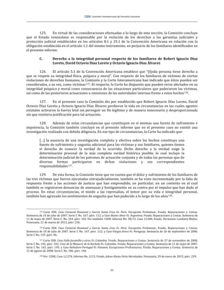 31
125. En virtud de las consideraciones efectuadas a lo largo de esta sección, la Comisión concluye
que el Estado venezolano es responsable por la violación de los derechos a las garantías judiciales y
protección judicial establecidos en los artículos 8.1 y 25.1 de la Convención Americana en relación con la
obligación establecida en el artículo 1.1 del mismo instrumento, en perjuicio de los familiares identificados en
el presente informe.
C. Derecho a la integridad personal respecto de los familiares de Robert Ignacio Díaz
Loreto, David Octavio Díaz Loreto y Octavio Ignacio Díaz Álvarez
126. El artículo 5.1 de la Convención Americana establece que “[t]oda persona tiene derecho a
que se respete su integridad física, psíquica y moral”. Con respecto de los familiares de víctimas de ciertas
violaciones de derechos humanos, la Comisión y la Corte Interamericana han indicado que éstos pueden ser
considerados, a su vez, como víctimas125. Al respecto, la Corte ha dispuesto que pueden verse afectados en su
integridad psíquica y moral como consecuencia de las situaciones particulares que padecieron las víctimas,
así como de las posteriores actuaciones u omisiones de las autoridades internas frente a estos hechos126.
127. En el presente caso la Comisión dio por establecido que Robert Ignacio Díaz Loreto, David
Octavio Díaz Loreto y Octavio Ignacio Díaz Álvarez perdieron la vida en circunstancias en las cuales agentes
estatales activaron la fuerza letal sin perseguir un fin legítimo y de manera innecesaria y desproporcionada
sin que existiera justificación para tal actuación.
128. Además de estas circunstancias que constituyen en sí mismas una fuente de sufrimiento e
impotencia, la Comisión también concluyó en el presente informe que en el presente caso no existió una
investigación realizada con debida diligencia. En ese tipo de circunstancias, la Corte ha indicado que:
[…] la ausencia de una investigación completa y efectiva sobre los hechos constituye una
fuente de sufrimiento y angustia adicional para las víctimas y sus familiares, quienes tienen
el derecho de conocer la verdad de lo ocurrido. Dicho derecho a la verdad exige la
determinación procesal de la más completa verdad histórica posible, lo cual incluye la
determinación judicial de los patrones de actuación conjunta y de todas las personas que de
diversas formas participaron en dichas violaciones y sus correspondientes
responsabilidades127.
129. De esta forma, la Comisión tiene que en cuenta que el dolor y sufrimiento de los familiares de
las tres víctimas que fueron ejecutadas extrajudicialmente, también se ha visto incrementado por la falta de
respuesta frente a las acciones de justicia que han emprendido, en particular, en un contexto en el cual
también se registraron denuncias de amenazas y hostigamiento en su contra por el impulso que han dado al
proceso. En estas circunstancias, el miedo a las represalias, el temor por su vida e integridad personal,
también han agravado los sentimientos de angustia que han padecido a lo largo de los años128.
125 Corte IDH. Caso Cantoral Huamaní y García Santa Cruz Vs. Perú. Excepción Preliminar, Fondo, Reparaciones y Costas.
Sentencia de 10 de julio de 2007. Serie C No. 167. párr. 112; y Caso Bueno Alves Vs. Argentina. Fondo, Reparaciones y Costas. Sentencia de
11 de mayo de 2007. Serie C. No. 164. párr. 102. Ver también: CIDH. Informe No. 58/12. Caso 12.606. Fondo. Hermanos Landaeta Mejías.
Venezuela. 21 de marzo de 2012, párr. 256.
126 Corte IDH. Caso Cantoral Huamaní y García Santa Cruz Vs. Perú. Excepción Preliminar, Fondo, Reparaciones y Costas.
Sentencia de 10 de julio de 2007. Serie C No. 167. párr. 112; y Caso Vargas Areco Vs. Paraguay. Sentencia de 26 de septiembre de 2006.
Serie C No. 155. párr. 96.
127 Corte IDH. Caso Valle Jaramillo y otros Vs. Colombia. Fondo, Reparaciones y Costas. Sentencia de 27 de noviembre de 2008.
Serie C No. 192, párr. 102; Caso de la Masacre de la Rochela Vs. Colombia. Fondo, Reparaciones y Costas. Sentencia de 11 de mayo de 2007,
Serie C No. 163, párr. 195; y Caso Heliodoro Portugal Vs. Panamá. Excepciones Preliminares, Fondo, Reparaciones y Costas. Sentencia de
12 de agosto de 2008. Serie C No. 186, párr. 146.
128 Ver: CIDH, Caso 12.270, Informe No. 2/15, Fondo, Johan Alexis Ortiz Hernández, Venezuela, 29 de enero de 2015, párr. 229.
 