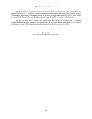 33
Aprobado por la Comisión Interamericana de Derechos Humanos en la ciudad de Lima, Perú a los 5 días
del mes de julio de 2017. (Firmado): Francisco José Eguiguren, Presidente; Margarette May Macaulay, Primera
Vicepresidenta; Esmeralda E. Arosemena Bernal de Troitiño, Segunda Vicepresidenta; José de Jesús Orozco
Henríquez, Paulo Vannuchi, James L. Cavallaro, y Luis Ernesto Vargas Silva, Miembros de la Comisión.
La que suscribe, Rosa Celorio, por autorización del Secretario Ejecutivo de la Comisión
Interamericana de Derechos Humanos, de conformidad con el artículo 49 del Reglamento de la Comisión,
certifica que es copia fiel del original depositado en los archivos de la Secretaría de la CIDH.
Rosa Celorio
Por autorización del Secretario Ejecutivo
 
