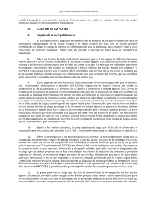 2
posible búsqueda de una solución amistosa. Posteriormente se recibieron escritos adicionales de ambas
partes, los cuales fueron debidamente trasladados.
III. ALEGATOS DE LAS PARTES
A. Alegatos de la parte peticionaria
7. La parte peticionaria alega que el presente caso se enmarca en un grave contexto de casos de
ejecuciones extrajudiciales en el estado Aragua y en otros estados del país, con un modus operandi
determinado en el que se utiliza la versión de enfrentamiento con la autoridad, para encubrir éstas y otras
violaciones de derechos humanos. Aduce que, en general, la mayoría de estos casos se encuentra en
impunidad.
8. Sobre los hechos, la parte peticionaria denuncia que el 6 de marzo de 2003 los hermanos
Robert Ignacio y David Octavio Díaz Loreto, y su padre, Octavio Ignacio Díaz Álvarez, fallecieron en forma
violenta y en distintas circunstancias, por heridas de armas de fuego. Afirman que en los hechos estuvieron
involucrados funcionarios del Cuerpo de Seguridad y Orden Público del estado Aragua (en adelante “el
CSOPEA”). Señalan que existen dos versiones sobre lo ocurrido. Una versión oficial en la que se sostiene que
las presuntas víctimas habrían iniciado un enfrentamiento con una comisión del CSOPEA que les identificó
como supuestos responsables de un robo denunciado ese mismo día.
9. Y, una segunda versión, basada en las declaraciones de varios testigos, en la que se denuncia
que funcionarios uniformados y armados del CSOPEA ingresaron de forma violenta, sin orden de
aprehensión ni de allanamiento a la vivienda de la familia y detuvieron a Robert Ignacio Díaz Loreto en
presencia de sus familiares, quienes fueron amenazados para que no lo auxiliaran. Se alega que mientras era
sacado de su vivienda, Robert Ignacio fue herido por arma de fuego por un funcionario y luego trasladado con
rumbo desconocido por la comisión policial. Alegan que mientras estuvo bajo la custodia de los funcionarios,
fue objeto de torturas. Sostienen que luego de fallecer, la presunta víctima fue llevado al Hospital del seguro
social de la ciudad de Cagua, donde ingresó sin signos vitales y fue “abandonado” por los funcionarios. Dentro
de esta misma versión, se alega que luego de la detención de Robert Ignacio, su padre y su hermano salieron
en su búsqueda y cuando iban en el trayecto, fueron interceptados por la misma comisión policial. La parte
peticionaria sostiene que tras ordenarles que bajaran del carro “con las manos en el cuello”, los funcionarios
dispararon en contra de Octavio Díaz y su hijo, quienes fallecieron de forma inmediata. Se indica que ambos
fueron trasladados por la comisión del CSOPEA hasta el Hospital de Corposalud en la ciudad de Cagua, donde
fueron “abandonados” por los funcionarios.
10. Frente a los hechos descritos, la parte peticionaria alega que el Estado de Venezuela es
responsable por violaciones a los artículos 4, 5 y 7 de la Convención Americana en relación con su artículo 1.1.
11. Sobre la investigación y los procesos judiciales internos, la parte peticionaria alega que las
autoridades incumplieron el deber de debida diligencia desde las etapas iniciales de la investigación, lo cual
consideran como una forma de complicidad con los hechos ocurridos. Sostiene que se inició un proceso
judicial en contra de 7 funcionarios del CSOPEA, en el marco del cual se realizaron dos juicios, el primero de
los cuales terminó con una sentencia absolutoria y el segundo no había concluido. Entre otras irregularidades,
se alega que en dichos procesos no se han considerado los delitos de violación de domicilio y privación
ilegítima de libertad, se verificaron largos períodos de inactividad, inhibiciones por parte de autoridades
judiciales provisorias, y no se dio respuesta a la querella privada presentada por la señora Juana Emilia
Loreto ante el primer proceso judicial. Adicionalmente, se alega que la medida privativa de libertad en contra
de los funcionarios acusados, fue irregularmente levantada en una oportunidad, se cumplía en la misma sede
de la comisaría del CSOPEA y que durante los procesos judiciales los funcionarios permanecieron activos.
12. La parte peticionaria alega que durante el desarrollo de la investigación, no fue posible
lograr la declaración de varios de los testigos de los hechos porque tenían temor a sufrir represalias por parte
de los funcionarios. En relación con los familiares de las presuntas víctimas, la parte peticionaria relata una
serie de hechos ocurridos con posterioridad al 6 de enero de 2003 en los cuales varios miembros de la familia
 