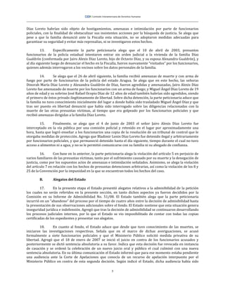 3
Díaz Loreto habrían sido objeto de hostigamientos, amenazas e intimidación por parte de funcionarios
policiales, con la finalidad de obstaculizar sus insistentes acciones por la búsqueda de justicia. Se alega que
pese a que la familia denunció ante la Fiscalía esta situación, no se adoptaron medidas adecuadas para
garantizar su seguridad y evitar más represalias, ni se investigaron estos hechos.
13. Específicamente la parte peticionaria alega que el 10 de abril de 2003, presuntos
funcionarios de la policía estadual intentaron entrar sin orden judicial a la vivienda de la familia Díaz
Gualdrón (conformada por Jairo Alexis Díaz Loreto, hijo de Octavio Díaz, y su esposa Alexandra Gualdrón), y
al día siguiente luego de denunciar el hecho en la Fiscalía, fueron nuevamente “visitados” por los funcionarios,
quienes además interrogaron a los vecinos sobre los datos personales de la familia.
14. Se alega que el 26 de abril siguiente, la familia recibió amenazas de muerte y con arma de
fuego por parte de funcionarios de la policía del estado Aragua. Se alega que en este hecho, las señoras
Dinorah María Díaz Loreto y Alexandra Gualdrón de Díaz, fueron agredidas y amenazadas, Jairo Alexis Díaz
Loreto fue amenazado de muerte por los funcionarios con un arma de fuego; y Miguel Ángel Díaz Loreto de 19
años de edad y su sobrino José Rafael Ocopio Díaz de 12 años de edad también habrían sido agredidos, siendo
el primero de éstos privado ilegítimamente de libertad. Sobre dicha detención, la parte peticionaria aduce que
la familia no tuvo conocimiento inicialmente del lugar a donde había sido trasladado Miguel Ángel Díaz y que
tras ser puesto en libertad denunció que había sido interrogado sobre las diligencias relacionadas con la
muerte de las otras presuntas víctimas, al tiempo que era golpeado por los funcionarios policiales y que
recibió amenazas dirigidas a la familia Díaz Loreto.
15. Finalmente, se alega que el 4 de junio de 2003 el señor Jairo Alexis Díaz Loreto fue
interceptado en la vía pública por una comisión policial y retenido en el lugar por aproximadamente una
hora, hasta que logró enseñar a los funcionarios una copia de la resolución de un tribunal de control que le
otorgaba medidas de protección. Agrega que Bladimir Lenin Díaz Loreto fue detenido ilegal y arbitrariamente
por funcionarios policiales, y que permaneció detenido hasta el día siguiente, tiempo durante el cual no tuvo
acceso a alimentos ni a agua, y no se le permitió comunicarse con su familia ni su abogado de confianza.
16. Con base en lo anterior, la parte peticionaria alega la violación del artículo 5 en perjuicio de
varios familiares de las presuntas víctimas, tanto por el sufrimiento causado por su muerte y la denegación de
justicia, como por los supuestos actos de amenazas e intimidación señalados. Asimismo, se alega la violación
del artículo 7 en relación con los hechos de presuntas detenciones arbitrarias, así como la violación de los 8 y
25 de la Convención por la impunidad en la que se encuentran todos los hechos del caso.
B. Alegatos del Estado
17. En la presente etapa el Estado presentó alegatos relativos a la admisibilidad de la petición
los cuales no serán referidos en la presente sección, en tanto dichos aspectos ya fueron decididos por la
Comisión en su Informe de Admisibilidad No. 51/08. El Estado también alega que la parte peticionaria
incurrió en un “abandono” del proceso por el tiempo de cuatro años entre la decisión de admisibilidad hasta
la presentación de sus observaciones adicionales sobre el fondo. El Estado sostiene que esta situación genera
inseguridad jurídica e indefensión. Agregó que tras la decisión de admisibilidad se continuaron desarrollando
los procesos judiciales internos, por lo que el Estado se vio imposibilitado de contar con todas las copias
certificadas de los expedientes y presentar sus alegatos.
18. En cuanto al fondo, el Estado aduce que desde que tuvo conocimiento de las muertes, se
iniciaron las investigaciones respectivas. Señala que en el marco de dichas averiguaciones, se acusó
formalmente a siete funcionarios policiales y que el Ministerio Público solicitó medida privativa de su
libertad. Agregó que el 18 de enero de 2007 se inició el juicio en contra de los funcionarios acusados y
posteriormente se dictó sentencia absolutoria a su favor. Indica que esta decisión fue revocada en instancia
de casación y se ordenó la celebración de un nuevo juicio oral y público el cual culminó con una nueva
sentencia absolutoria. En su última comunicación el Estado informó que para ese momento estaba pendiente
una audiencia ante la Corte de Apelaciones que conocía de un recurso de apelación interpuesto por el
Ministerio Público en contra de esta segunda decisión. Según indicó el Estado, dicha audiencia había sido
 