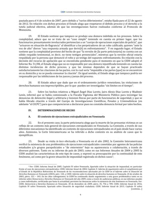 4
pautada para el 4 de octubre de 2007, pero debido a “varios diferimientos”, estaba fijada para el 22 de agosto
de 2012. En relación con dichos procesos el Estado alega que respetaron el debido proceso y el derecho a la
tutela judicial efectiva, además de que las investigaciones fueron realizados conforme al Protocolo de
Minnesota.
19. El Estado sostiene que tampoco se produjo una demora indebida en los procesos. Sobre la
complejidad, aduce que no se trata de un “caso simple” teniendo en cuenta en primer lugar, que los
funcionarios presuntamente involucrados pertenecían a un “cuerpo de operaciones especiales de policía”, que
“actuaron en situación de flagrancia” al identificar a los perpetradores de un robo calificado, quienes “ante la
voz de alto” dieron “una respuesta armada que deriv[ó] en enfrentamiento”. Y en segundo lugar, el Estado
sostiene que la complejidad proviene del hecho de que “la versión de [la parte peticionaria] no cuenta con un
sólido respaldo testimonial, es decir, no tiene testigos presenciales”, mientras que la versión oficial estaría
respaldada por la persona que denunció el robo y un testigo del supuesto enfrentamiento. En relación con la
decisión del recurso de apelación que se encontraba pendiente para el momento en que la CIDH adoptó el
Informe No. 51/08, el Estado alega que no es responsable por una demora injustificada teniendo en cuenta las
distintas incidencias de dicho proceso, y que las mismas dependen de que se hayan practicado
satisfactoriamente las citaciones de las partes, con lo cual sería “imputable a las partes [que] no se encuentren
en su domicilio y no se pueda consumar la citación”. En igual sentido, el Estado alega que tampoco podría ser
responsable por las inhibiciones de los jueces y juezas del proceso.
20. El Estado aduce que dado que en el ordenamiento jurídico venezolano, las violaciones de
derechos humanos son imprescriptibles, por lo que pueden ser investigadas “sin límites en el tiempo”.
21. Sobre los hechos relativos a Miguel Ángel Díaz Loreto, Jairo Alexis Díaz Loreto y Bladimir
Lenín, informó que se había comisionado a la Fiscalía Vigésima del Ministerio Público para investigar las
denuncias de detención ilegal y arbitraria y lesiones físicas por parte de funcionarios de seguridad, y que se
había librado citación a través del Cuerpo de Investigaciones Científicas, Penales y Criminalísticas (en
adelante “el CICPC”) para que comparecieran a declararar pues no constaba denuncia formal por tales hechos.
IV. DETERMINACIONES DE HECHO
A. El contexto de ejecuciones extrajudiciales en Venezuela
22. En el presente caso, la parte peticionaria alega que la muerte de las presuntas víctimas es un
reflejo de un contexto más general de ejecuciones extrajudiciales en Venezuela. La Comisión, a través de sus
diferentes mecanismos ha identificado un contexto de ejecuciones extrajudiciales en el país desde hace varios
años. Asimismo, la Corte Interamericana se ha referido a dicho contexto en su análisis de casos que lo
ejemplifican.
23. Desde su visita in loco efectuada a Venezuela en el año 2002, la Comisión Interamericana
verificó la existencia de una problemática de ejecuciones extrajudiciales cometidas por agentes de las policías
estaduales y/o grupos parapoliciales o “de exterminio” bajo su aquiescencia o colaboración, a través de
diversos patrones. Tanto en su informe de país de 2003, como en sus Informes Anuales de 2004 y 2005 la
CIDH analizó las características de este tipo de casos, y expresó su preocupación por la continuidad de este
fenómeno, así como por la grave situación de impunidad registrada en dichos casos2.
2 Ver: CIDH. Informe Anual de 2005. Capítulo IV sobre Venezuela. Apartado sobre la situación de impunidad, en particular
frente al caso de ejecuciones extrajudiciales; CIDH. Informe Anual de 2004. Capítulo V. Informe de seguimiento sobre el cumplimiento por
el Estado de la República Bolivariana de Venezuela de las recomendaciones efectuadas por la CIDH en el Informe sobre la Situación de
Derechos Humanos en Venezuela (2003), párr. 144; y CIDH. Informe sobre la situación de derechos humanos en Venezuela, 24 de octubre de
2003, párrs. 321 – 343. En los años subsiguientes, la CIDH ha continuado dando seguimiento a esta grave problemática tanto en su
informe sobre Democracia y Derechos Humanos en Venezuela del año 2009, como a través de audiencias públicas, en sus informes anuales
y casos individuales, verificando que hasta la actualidad, persisten las denuncias sobre la existencia de este fenómeno en Venezuela. Ver:
CIDH. Democracia y Derechos Humanos en Venezuela. 30 de diciembre de 2009, párrs. 35, 756 y 789; CIDH, Informe Anual de 2016.
Capítulo IV sobre Venezuela. Apartado sobre Situación de seguridad ciudadana; CIDH. Informe Anual de 2015. Capítulo IV sobre
[continúa…]
 