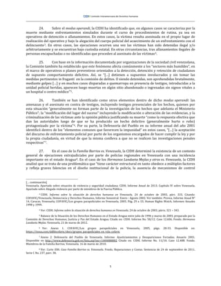 5
24. Sobre el modus operandi, la CIDH ha identificado que, en algunos casos se caracteriza por la
muerte mediante enfrentamientos simulados durante el curso de procedimientos de rutina, ya sea en
operativos de detención o allanamientos. En estos casos, la víctima resulta asesinada en el propio lugar de
realización del operativo y bajo la alegación del cuerpo policial del acaecimiento de un enfrentamiento con el
delincuente3. En otros casos, las ejecuciones ocurren una vez las víctimas han sido detenidas ilegal y/o
arbitrariamente y se encuentran bajo custodia estatal. En otras circunstancias, tras allanamientos ilegales de
personas encapuchadas o no identificadas que proceden al asesinato de las víctimas4.
25. Con base en la información documentada por organizaciones de la sociedad civil venezolana,
la Comisión también ha establecido que este fenómeno afecta comúnmente a los “sectores más humildes”, en
el marco de operativos o planes preventivos orientados a la detección, detención y retención de ciudadanos
de supuesto comportamiento delictivo. Así, se “[…] detienen a supuestos involucrados y sin tomar las
medidas pertinentes in fraganti en la comisión de delitos. O siendo detenidas, son aprehendidas brutalmente,
mediante golpes […] y en muchos casos disparadas a quemarropa en presencia de testigos, introducidas a la
unidad policial heridas, aparecen luego muertas en algún sitio abandonado o ingresadas sin signos vitales a
un hospital o centro médico”5.
26. También se han identificado como otros elementos dentro de dicho modus operandi: las
amenazas y el asesinato en contra de testigos, incluyendo testigos presenciales de los hechos, quienes por
esta situación “generalmente no forman parte de la investigación de los hechos que adelanta el Ministerio
Público”; la “modificación del lugar del suceso” incluyendo la modificación o alteración de las evidencias, y la
criminalización de las víctimas ante la opinión pública justificando su muerte “como la respuesta efectiva que
dan las autoridades luego de que se ha producido un hecho delictivo (generalmente hurto o robo)
protagonizado por la víctima”6. Por su parte, la Defensoría del Pueblo en su informe anual del año 2001
identificó dentro de los “elementos comunes que favorecen la impunidad” en estos casos, “[…] la aceptación
del discurso de enfrentamiento policial por parte de los organismos encargados de hacer cumplir la ley y por
la propia ciudadanía, en virtud de que la misma conlleva a que no se realicen las investigaciones penales
respectivas”7.
27. En el caso de la Familia Barrios vs. Venezuela, la CIDH determinó la existencia de un contexto
general de ejecuciones extrajudiciales por parte de policías regionales en Venezuela con una incidencia
importante en el estado Aragua8. En el caso de los Hermanos Landaeta Mejías y otros vs. Venezuela, la CIDH
analizó que se trata de una problemática que “tiene carácter estructural en tanto obedece a múltiples factores
y refleja graves falencias en el diseño institucional de la policía, la ausencia de mecanismos de control
[… continuación]
Venezuela. Apartado sobre situación de violencia y seguridad ciudadana; CIDH, Informe Anual de 2013. Capítulo IV sobre Venezuela.
Apartado sobre Alegada violencia por parte de miembros de la Fuerza Pública.
3 CIDH. Informe sobre la situación de derechos humanos en Venezuela, 24 de octubre de 2003, párr. 333. Citando:
COFAVIC/Venezuela, Democracia y Derechos Humanos, Informe Semestral: Enero - Agosto 2002. Ver también: Provea, Informe Anual N°
14, Caracas, Venezuela; COFAVIC/Los grupos parapoliciales en Venezuela, 2005. Pág. 29 a 33; Human Rights Watch, Informes Anuales
1998 y 1999.
4 Ver: CIDH. Informe sobre la situación de derechos humanos en Venezuela, 24 de octubre de 2003, párrs. 321 – 343.
5 Balance de la Situación de los Derechos Humanos en el Estado Aragua entre julio de 1996 y marzo de 2003, preparado por la
Comisión de Derechos Humanos, Justicia y Paz del Estado Aragua. Citado en: CIDH. Informe No. 58/12. Caso 12.606. Fondo. Hermanos
Landaeta Mejías. Venezuela. 21 de marzo de 2012.
6 Ver: Anexo 1. COFAVIC/Los grupos parapoliciales en Venezuela, 2005, págs. 28-33. Disponible en:
https://issuu.com/ddhhcofavic/docs/grupos_parapoliciales_en_vzla_cofavic
7 Anexo 2. Defensoría del Pueblo de Venezuela. Informe: Ajusticiamientos y Desapariciones Forzadas. Anuario 2001.
Disponible en http://www.defensoria.gob.ve/lista.asp?sec=1404080002 Citado en: CIDH. Informe No. 11/10. Caso 12.488. Fondo.
Miembros de la Familia Barrios. Venezuela. 16 de marzo de 2010.
8 Ver: Corte IDH. Caso Familia Barrios vs. Venezuela. Fondo, Reparaciones y Costas. Sentencia de 24 de septiembre de 2011.
Serie C No. 237, párr. 38.
 