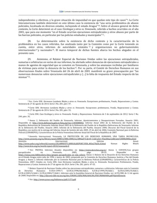 6
independientes y efectivos, y la grave situación de impunidad en que quedan este tipo de casos”9. La Corte
Interamericana también determinó en este último caso la existencia de “una seria problemática de abusos
policiales, localizada en diversos estados, incluyendo el estado Aragua”10. Sobre el alcance general de dicho
contexto, la Corte determinó en el caso Uzcátegui y otros vs. Venezuela, referido a hechos ocurridos en el año
2001, que para ese momento “en el Estado ocurrían ejecuciones extrajudiciales y otros abusos por parte de
las fuerzas policiales, en particular por las policías estaduales y municipales”11.
28. La determinación sobre la existencia de dicho contexto y la caracterización de la
problemática en los casos referidos, fue analizada tanto por la Comisión como por la Corte teniendo en
cuenta, entre otros, informes de autoridades estatales 12 y organizaciones no gubernamentales
internacionales13 y nacionales14. El marco temporal de dichas fuentes abarca los hechos alegados en el
presente caso.
29. Asimismo, el Relator Especial de Naciones Unidas sobre las ejecuciones extrajudiciales,
sumarias o arbitrarias en varios de sus informes, ha alertado sobre denuncias de ejecuciones extrajudiciales a
manos de agentes de seguridad que se cometen en Venezuela, y sobre las amenazas recibidas por familiares
de víctimas para evitar la denuncia de los hechos15. Por su parte, el Comité de Derechos Humanos en sus
observaciones finales sobre Venezuela del 26 de abril de 2001 manifestó su grave preocupación por “las
numerosas denuncias sobre ejecuciones extrajudiciales y […] la falta de respuesta del Estado respecto de las
mismas”16.
9 Ver: Corte IDH. Hermanos Landaeta Mejías y otros vs. Venezuela. Excepciones preliminares, Fondo, Reparaciones y Costas.
Sentencia de 27 de agosto de 2014. Serie C No. 281, párr. 47.
10 Corte IDH. Hermanos Landaeta Mejías y otros vs. Venezuela. Excepciones preliminares, Fondo, Reparaciones y Costas.
Sentencia de 27 de agosto de 2014. Serie C No. 281, párr. 55.
11 Corte IDH. Caso Uscátegui y otros vs. Venezuela. Fondo y Reparaciones. Sentencia de 3 de septiembre de 2012. Serie C No.
249, párr. 35.
12 Anexo 2. Defensoría del Pueblo de Venezuela. Informe: Ajusticiamientos y Desapariciones Forzadas. Anuario 2001.
Disponible en http://www.defensoria.gob.ve/lista.asp?sec=1404080002; Informe Anual 2002 de la Defensoría del Pueblo de la
República Bolivariana de Venezuela; Informe Anual 2003 de la Defensoría del Pueblo de la República Bolivariana de Venezuela; Informe
de la Defensoría del Pueblo, Anuario 2003; Informe de la Defensoría del Pueblo, Anuario 2006; Discurso del Fiscal General de la
República con motivo de la entrega del Informe Anual de Gestión del año 2005. 25 de abril de 2006; Comisión Nacional para la Reforma
Policial (CONAREPOL). Características de la Policía Venezolana Informe Anual del Fiscal de la República de 2007.
13 Amnistía Internacional. Venezuela. LA PROTECCIÓN DE LOS DERECHOS HUMANOS. UNA TAREA INCONCLUSA.
http://www.amnesty.org/es/library/asset/AMR53/008/2000/es/2f84ad73-de10-11dd-a3e1-93acb0aa12d8/amr530082000es.html;
Amnistía Internacional. Informe Anual.
http://www.unhcr.org/refworld/country,COI,AMNESTY,ANNUALREPORT,VEN,,483e27bd3c,0.html Human Rights Watch
http://www.hrw.org/es/world-report-2010/venezuela-0
14 Ver: PROVEA. Informes Anuales disponibles en: https://www.derechos.org.ve/; Anexo 1. COFAVIC/Los grupos
parapoliciales en Venezuela, 2005, págs. 28-33. Disponible en:
https://issuu.com/ddhhcofavic/docs/grupos_parapoliciales_en_vzla_cofavic; Anexo 3. Balance de la Situación de los Derechos Humanos
en el Estado Aragua entre julio de 1996 y marzo de 2003, preparado por la Comisión de Derechos Humanos, Justicia y Paz del Estado
Aragua; y Anexo 2. Informe elaborado por la Comisión Nacional para la Reforma Policial (CONAREPOL). Características de la Policía
Venezolana. 2007. Citados en: Corte IDH. Caso Hermanos Landaeta Mejías y otros vs. Venezuela. Excepciones Preliminares, Fondo,
Reparaciones y Costas. Sentencia de 27 de agosto de 2014. Serie C No. 281, párrs. 47-55.
15 Relator Especial de Naciones Unidas sobre las ejecuciones extrajudiciales, sumarias o arbitrarias. Informes ante la Comisión
de Derechos Humanos: E-CN.4-1994-7; E/CN.4/1998/68/Add.1; E/CN.4/1999/39/Add.1; E/CN.4/2001/9/Add.1;
E/CN.4/2003/3/Add.1; E/CN.4/2004/7/Add.1. Informes ante la Asamblea General de Naciones Unidas, ver: A/55/288, de 11 de agosto
de 2000. Disponible en: http://daccess-dds-ny.un.org/doc/UNDOC/GEN/N00/604/84/PDF/N0060484.pdf?OpenElement.
16 Ver: http://www.acnur.org/biblioteca/pdf/1373.pdf
 