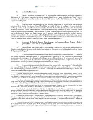 7
B. La familia Díaz Loreto
30. David Octavio Díaz Loreto nació el 2 de agosto de 1979, y Robert Ignacio Díaz Loreto nació el
4 de marzo de 1981. Ambos eran hijos de Octavio Ignacio Díaz Álvarez y Juana Emilia Loreto Pérez17. Para el
momento de los hechos, la familia residía en el sector 01, vereda 40, No. 05, Urbanización La Segundera,
Cagua, estado Aragua18.
31. En el presente caso también se han alegado violaciones en perjuicio de los siguientes
miembros de la familia Díaz Loreto: Miguel Ángel Díaz Loreto (de 17 años de edad para el momento de los
hechos y residía en la vivienda antes mencionada), Dinorah María Díaz Loreto, Jairo Alex Díaz Loreto,
Bladimir Lenin Díaz Loreto, Octavio Antonio Díaz Loreto, hermanos y hermanas de David Octavio y Robert
Ignacio. Adicionalmente, se alegan como presuntas víctimas a José Acopio, Alexandra Gualdrón de Díaz, Luz
Marina Ledesma de Díaz y José Rafael Acopio (de 15 años de edad al momento de los hechos), quienes
también tienen relación de parentesco con la familia Díaz Loreto. Asimismo, la parte peticionaria alegó que en
virtud de las violaciones cometidas en perjuicio de David Octavio Díaz Loreto, se determinen reparaciones a
favor de sus hijos de los cuales la Comisión cuenta con el nombre de Arianna19.
C. La muerte de Octavio Ignacio Díaz Álvarez y los hermanos David Octavio y Robert
Ignacio Díaz Loreto el 6 de enero de 2003
32. David Octavio Díaz Loreto, de 23 años, Octavio Díaz Álvarez, de 58 años y Robert Ignacio
Díaz Loreto, de 21 años, al momento de los hechos, fallecieron el 6 de enero de 2003 en La Segundera, ciudad
de Cagua, estado Aragua20.
33. El protocolo de autopsia de Robert Ignacio Díaz Loreto indica que presentaba: “[…] material
inorgánico finamente granulado, negro en conjuntiva ocular, mucosa oral, vías respiratorias, pulmones y
aparato digestivo, sin signos de asfixia y tres heridas por proyectil único de arma de fuego, siendo la mortal la
penetrante a tórax que perfora de lado a lado al corazón, produciendo hemotórax (sic) masivo. Causa de la
muerte herida cardiaca por herida por proyectil único de arma de fuego21”.
34. El protocolo de autopsia de David Octavio Díaz Loreto indica que presentó: “[…] tres heridas
por proyectil único de arma de fuego, penetrante a tórax, dos de ellos que ocasionan lesión severa cardíaca
con hemotórax (sic) pasivo que conduce a la muerte. Causa de la muerte: hemoneumotórax (sic) masivo por
herida de arma de fuego proyectil único”22.
17 Anexo 4. Copia certificada de la partida de nacimiento de David Octavio Díaz Loreto, expedida por el Registro Civil del
Municipio Libertador Capital Palo Negro del estado Aragua, el 15 de noviembre de 2005. Anexo a la petición inicial de 14 de marzo de
2007; y Anexo 5. Copia certificada de la partida de nacimiento de Robert Ignacio Díaz Loreto, expedida por el Registro Civil del Municipio
Libertador Capital Palo Negro del estado Aragua, el 15 de noviembre de 2005. Anexo a la petición inicial de 14 de marzo de 2007.
18 Ver: Anexo 6. República Bolivariana de Venezuela. Ministerio Público. Fiscalía Novena de la Circunscripción Judicial del
estado Aragua. No. de oficio 05-F9-1304-03. Escrito de acusación interpuesto ante el Juez Quinto de Control del Circuito Judicial Penal del
estado Aragua en fecha 13 de junio de 2003. Anexo a la petición inicial de 14 de marzo de 2007.
19 Ver: Anexo 7. Copia certificada de la partida de defunción expedida por el Registro Civil del Municipio Sucre del estado
Aragua, de fecha 7 de diciembre de 2005, No. 392970. Anexo a la petición inicial de 14 de marzo de 2007.
20 Certificados de defunción No. 012417, No. 0124413, y No. 0124418, todos de fecha 7 de enero de 2003. Citados en: Anexo 6.
República Bolivariana de Venezuela. Ministerio Público. Fiscalía Novena de la Circunscripción Judicial del estado Aragua. No. de oficio 05-
F9-1304-03. Escrito de acusación interpuesto ante el Juez Quinto de Control del Circuito Judicial Penal del estado Aragua en fecha 13 de
junio de 2003, pág. 12. Anexo a la petición inicial de 14 de marzo de 2007.
21 Protocolo de Autopsia No. 0147. Citado en Anexo 6. República Bolivariana de Venezuela. Ministerio Público. Fiscalía Novena
de la Circunscripción Judicial del estado Aragua. No. de oficio 05-F9-1304-03. Escrito de acusación interpuesto ante el Juez Quinto de
Control del Circuito Judicial Penal del estado Aragua en fecha 13 de junio de 2003, pág. 12. Anexo a la petición inicial de 14 de marzo de
2007.
22 Protocolo de Autopsia No. 0177. Citado en Anexo 6. República Bolivariana de Venezuela. Ministerio Público. Fiscalía Novena
de la Circunscripción Judicial del estado Aragua. No. de oficio 05-F9-1304-03. Escrito de acusación interpuesto ante el Juez Quinto de
Control del Circuito Judicial Penal del estado Aragua en fecha 13 de junio de 2003, pág. 13. Anexo a la petición inicial de 14 de marzo de
2007.
 