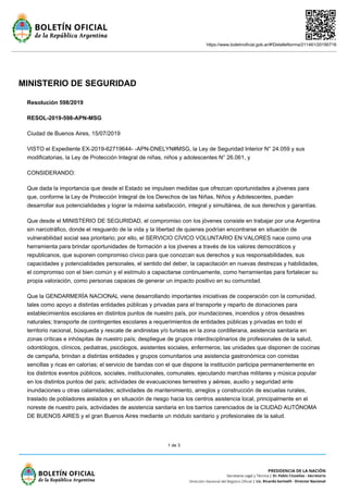 https://www.boletinoficial.gob.ar/#!DetalleNorma/211461/20190716
1 de 3
MINISTERIO DE SEGURIDAD
Resolución 598/2019
RESOL-2019-598-APN-MSG
Ciudad de Buenos Aires, 15/07/2019
VISTO el Expediente EX-2019-62719644- -APN-DNELYN#MSG, la Ley de Seguridad Interior N° 24.059 y sus
modificatorias, la Ley de Protección Integral de niñas, niños y adolescentes N° 26.061, y
CONSIDERANDO:
Que dada la importancia que desde el Estado se impulsen medidas que ofrezcan oportunidades a jóvenes para
que, conforme la Ley de Protección Integral de los Derechos de las Niñas, Niños y Adolescentes, puedan
desarrollar sus potencialidades y lograr la máxima satisfacción, integral y simultánea, de sus derechos y garantías.
Que desde el MINISTERIO DE SEGURIDAD, el compromiso con los jóvenes consiste en trabajar por una Argentina
sin narcotráfico, donde el resguardo de la vida y la libertad de quienes podrían encontrarse en situación de
vulnerabilidad social sea prioritario; por ello, el SERVICIO CÍVICO VOLUNTARIO EN VALORES nace como una
herramienta para brindar oportunidades de formación a los jóvenes a través de los valores democráticos y
republicanos, que suponen compromiso cívico para que conozcan sus derechos y sus responsabilidades, sus
capacidades y potencialidades personales, el sentido del deber, la capacitación en nuevas destrezas y habilidades,
el compromiso con el bien común y el estímulo a capacitarse continuamente, como herramientas para fortalecer su
propia valoración, como personas capaces de generar un impacto positivo en su comunidad.
Que la GENDARMERÍA NACIONAL viene desarrollando importantes iniciativas de cooperación con la comunidad,
tales como apoyo a distintas entidades públicas y privadas para el transporte y reparto de donaciones para
establecimientos escolares en distintos puntos de nuestro país, por inundaciones, incendios y otros desastres
naturales; transporte de contingentes escolares a requerimientos de entidades públicas y privadas en todo el
territorio nacional, búsqueda y rescate de andinistas y/o turistas en la zona cordillerana, asistencia sanitaria en
zonas críticas e inhóspitas de nuestro país; despliegue de grupos interdisciplinarios de profesionales de la salud,
odontólogos, clínicos, pediatras, psicólogos, asistentes sociales, enfermeros; las unidades que disponen de cocinas
de campaña, brindan a distintas entidades y grupos comunitarios una asistencia gastronómica con comidas
sencillas y ricas en calorías; el servicio de bandas con el que dispone la institución participa permanentemente en
los distintos eventos públicos, sociales, institucionales, comunales, ejecutando marchas militares y música popular
en los distintos puntos del país; actividades de evacuaciones terrestres y aéreas, auxilio y seguridad ante
inundaciones u otras calamidades; actividades de mantenimiento, arreglos y construcción de escuelas rurales,
traslado de pobladores aislados y en situación de riesgo hacia los centros asistencia local, principalmente en el
noreste de nuestro país, actividades de asistencia sanitaria en los barrios carenciados de la CIUDAD AUTÓNOMA
DE BUENOS AIRES y el gran Buenos Aires mediante un módulo sanitario y profesionales de la salud.
 