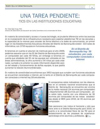 Boletín Ojo a la Calidad Barranquilla
                                                                                                                    3




                           UNA TAREA PENDIENTE:
                      TICS EN LAS INSTITUCIONES EDUCATIVAS
Por: Elias Said Hung, PhD.
Director del Observatorio de Educación del Caribe Colombiano de la Universidad del Norte.



En materia de conectividad y acceso a nuevas tecnología, es prudente diferenciar entre los avances
en la incorporación de la infraestructura necesaria para soportar plataformas TIC en las escuelas y
la capacidad de la mismas para acceder de forma efectiva a la redes de comunicación, en primer
lugar en los Establecimientos Educativos oficiales del Distrito de Barranquilla existen 222 salas de
informática, con 3750 equipos en funciones educativas.
                                                                                             En el Distrito de
Si tenemos en cuenta el volumen de matrícula para el año 2009,      Barranquilla hay 59
podemos aseverar que en los EE del Distrito de Barranquilla existe estudiantes. por cada
un computador por cada 49 Niños, sin embargo si tenemos en computador conectado a
cuenta que alrededor del 9% de los equipos son utilizados en las
áreas administrativas, la cifra aumenta a 54 niños por cada orde-
                                                                          Internet
nador, sumado a lo anterior no existe información disponible acer-
ca del estado y funcionamiento de dichos equipos, lo que podría
aumentar la relación Alumno-Ordenador.

En materia de conectividad encontramos que 3453 equipos que cumplen con funciones educativas
se encuentran conectados a internet, por lo tanto en el Distrito de Barranquilla por cada computa-
dor conectado a internet hay 59 estudiantes.

                                                                    Si comparamos estos indicadores con los observa-
                                                                    dos en el contexto nacional encontramos que el
                                                                    Distrito de Barranquilla se encuentra por encima
                                                                    de la media nacional (24 alumnos por computador)
                                                                    y departamental (38 alumnos por computador, pe-
                                                                    ro sobre todo, cuenta con una diferencia de 36
                                                                    alumnos por computador de las metas estableci-
                                                                    das desde el MEN para 2010, de 20 alumnos por
                                                                    computador.

                                                                    Este panorama nos indica el horizonte y reto que
                                                                    tiene ante sí el Distrito Barranquilla para 2010, en
                                                                    cuanto a la conectividad física de las TIC para el
                                                                    fortalecimiento de los procesos de enseñanza-
Foto: www.morguefile.com                                            aprendizaje entre alumnos y profesores.
 