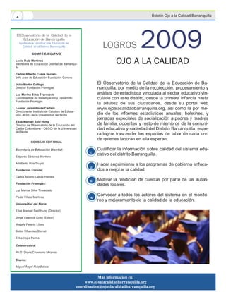 4                                                                                       Boletín Ojo a la Calidad Barranquilla




El Observatorio de la Calidad de la
    Educación de Barranquilla
    Ayudando a construir una Educación de
      Calidad en el Distrito Barranquilla

             COMITÉ EJECUTIVO
                                                              LOGROS              2009
Lucía Ruiz Martínez
Secretaria de Educación Distrital de Barranqui-
lla
                                                                     OJO A LA CALIDAD
Carlos Alberto Casas Herrera
Jefe Área de Educación Fundación Corona

Julio Martín Gallego                                       El Observatorio de la Calidad de la Educación de Ba-
Director Fundación Promigas                                rranquilla, por medio de la recolección, procesamiento y
Luz Marina Silva Travecedo                                 análisis de estadística vinculada al sector educativo vin-
Coordinadora de Investigación y Desarrollo                 culado con este distrito, desde la primera infancia hasta
Fundación Promigas
                                                           la adultez de sus ciudadanos, desde su portal web
Leonor Jaramillo de Certain                                www.ojoalacalidadbarranquilla.org, así como la por me-
Directora del Instituto de Estudios de Educa-
ción -IESE- de la Universidad del Norte                    dio de los informes estadísticos anuales, boletines, y
                                                           jornadas especiales de socialización a padres y madres
Elías Manuel Said Hung
Director de Observatorio de la Educación del               de familia, docentes y resto de miembros de la comuni-
Caribe Colombiano - OECC- de la Universidad                dad educativa y sociedad del Distrito Barranquilla, espe-
del Norte.
                                                           ra lograr trascender los espacios de labor de cada uno
                                                           de quienes laboran en ella esperan:
            CONSEJO EDITORIAL

Secretaría de Educación Distrital:                         Cualificar la información sobre calidad del sistema edu-
                                                       1   cativo del distrito Barranquilla.
Edgardo Sánchez Montero

Adalberto Rúa Truyol                                       Hacer seguimiento a los programas de gobierno enfoca-
                                                       2
Fundación Corona:                                          dos a mejorar la calidad.
Carlos Alberto Casas Herrera
                                                       3   Motivar la rendición de cuentas por parte de las autori-
Fundación Promigas:
                                                           dades locales.
Luz Marina Silva Travecedo
                                                           Convocar a todos los actores del sistema en el monito-
Paula Villate Martínez                                 4
                                                           reo y mejoramiento de la calidad de la educación.
Universidad del Norte:

Elías Manuel Said Hung (Director)

Jorge Valencia Cobo (Editor)

Magaly Palacio López

Belkis Cifuentes Bernal

Erika Vega Palma

Colaboradora:

Ph.D. Diana Chamorro Miranda

Diseño:

Miguel Ángel Ruiz Bacca


                                                           Mas información en:
                                                    www.ojoalacalidadbarranquilla.org
                                                coordinacion@ojoalacalidadbarranquilla.org
 