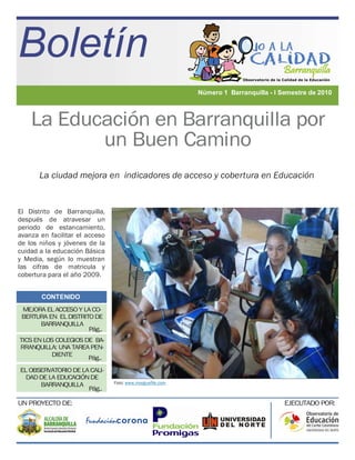 Boletín
                                                           Número 1 Barranquilla - I Semestre de 2010



    La Educación en Barranquilla por
           un Buen Camino
       La ciudad mejora en indicadores de acceso y cobertura en Educación


El Distrito de Barranquilla,
después de atravesar un
periodo de estancamiento,
avanza en facilitar el acceso
de los niños y jóvenes de la
cuidad a la educación Básica
y Media, según lo muestran
las cifras de matricula y
cobertura para el año 2009.


       CONTENIDO
 MEJORA EL ACCESO Y LA CO-
 BERTURA EN EL DISTRITO DE
      BARRANQUILLA
                     Pág..
TICS EN LOS COLEGIOS DE BA-
RRANQUILLA: UNA TAREA PEN-
          DIENTE
                      Pág..
EL OBSERVATORIO DE LA CALI-
 DAD DE LA EDUCACIÓN DE
      BARRANQUILLA              Foto: www.morguefile.com
                     Pág..

UN PROYECTO DE:                                                                       EJECUTADO POR:
 