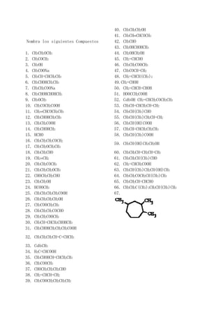 40. CH3CH2CH2OH
                                   41. CH3CH=CHCOCH3
Nombra los siguientes Compuestos   42. CH3CHO
                                   43. CH2OHCHOHCH3
1. CH3CH2OCH3                      44. CH2OHCH2OH
2. CH3COCH3                        45. CH2=CHCHO
3. CH3OH                           46. CH3CH2COOCH3
4. CH3COONa                        47. CH3COCH=CH2
5. CH3CH=CHCH2CH3                  48. CH2=CHCH(CH3)2
6. CH3CHOHCH2CH3                   49.CH2=CHOH
7. CH3CH2COONa                     50. CH2=CHCH=CHOH
8. CH3CHOHCHOHCH3                  51. HOOCCH2COOH
9. CH3OCH3                         52. C6H5OH CH2=CHCH2COCH2CH3
10. CH3COCH2COOH                   53. CH3CH=CHCH2CH=CH2
11. CH2=CHCOCH2CH3                 54. CH3CH(CH3)CHO
12. CH3CHOHCH2CH3                  55. CH3CH(CH3)CH2CH=CH2
13. CH3CH2COOH                     56. CH3CH(OH)COOH
14. CH3CHOHCH3                     57. CH3CH=CHCH2CH2CH3
15. HCHO                           58. CH3CH(CH3)COOH
16. CH3CH2CH2COCH2
                                   59. CH3CH(OH)CH2CH2OH
17. CH3CH2OCH2CH3
18. CH3CH2CHO                      60.   CH3CH2CH=CH2CH=CH2
19. CH2=CH2                        61.   CH3CH2CH(CH3)CHO
20. CH3CH2COCH3                    62.   CH2=CHCH2COOH
21. CH3CH2CH2OCH3                  63.   CH3CH(CH3)CH2CH(OH)CH3
22. CHOCH2CH2CHO                   64.   CH3CH2COCH2CH(CH3)CH3
23. CH3CH2OH                       65.   CH3CH2CH=CHCHO
24. HCOOCH3                        66.   CH3CH2C(CH3)2CH2CH(CH3)CH3
25. CH3CH2CH2CH2COOH               67.
26. CH3CH2CH2CH2OH
27. CH3COOCH2CH3
28. CH3CH2CH2COCHO
29. CH3CH2COOCH3
30. CH3CH=CHCH2CHOHCH3
31. CH3CHOHCH2CH2CH2COOH
32. CH3CH2CH2CH=C=CHCH3
33.   C6H5CH3
34.   H2C=CHCOOH
35.   CH3CHOHCH=CHCH2CH3
36.   CH3COOCH3
37.   CHOCH2CH2CH2CHO
38.   CH2=CHCH=CH2
39.   CH3COOCH2CH2CH2CH3
 