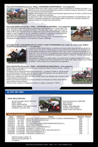 POLLA DE POTRANCAS (potrancas, 1600m) - HIPÓDROMO DE MONTERRICO - 12 de septiembre
                         Almudena (PER) dio el salto y logró su mejor victoria al imponerse en el Clásico de Grupo 1. La
                         defensora de los colores del Stud Manning, nacida en el Haras El Catorce, derrotó por ¾ cuerpo
                         a la gran favorita Cruzada (Quintillon).
                         Ballesta había largado como puntera, pero Almudena ganó terreno por el centro y dominó en los
                         200 finales, consagrándose ganadora.
                         La alazana de 3 años, hija de Silver Planet y Fire Legend (Engrillado), fue entrenada por Juan
                         Suárez y conducida por Benjamín Cacha Padilla quien se lució en sus controles. Esta fue la
                         segunda victoria en 3 salidas para esta potranca.



POLLA DE POTRILLOS (potrillos, 1600m) - HIPÓDROMO DE MAROÑAS - 12 de septiembre
Storm Duro (ARG) ganó este clásico en Montevideo, imponiéndose por 1 cuerpo sobre Flig
Boya. Magníficamente conducido por Mario H. González (hijo), quien supo cómo exprimir
hasta la última gota del potencial de su caballo para cruzar primero frente al disco. Luego de
realizar un gran desgaste en el codo, González lo enderezó y el potrillo se impuso para que
el final sea indiscutible. Los 1.600 metros se recorrieron en 1´35"96/100.
Storm Duro es hijo de Bernstein (Storm Cat) y Dura Toss (Egg Toss), le pertenece al Haras
Hacheerre de Alberto Herrera, y fue criado por el Haras La Biznaga.



G.P. ASOCIACIÓN LATINOAMERICANA DE JOCKEY CLUBS E HIPÓDROMOS (todo caballo de 3 años y más, 2000m) -
CLUB HÍPICO DE SANTIAGO - 17 de septiembre
                          La potranca chilena 'Belle Watling', conducida por el jinete Héctor Isaac Berríos, se adjudicó la
                          versión número 26 del G.P. Latinoamericano, corrido ante 20 mil personas, con la participación
                          de ejemplares de Argentina, Brasil, Estados Unidos, Perú y Chile. La prueba fue ganada con un
                          tiempo de 1´59´´81/100 entre 13 participantes, que lucharon por un total de premios de 300.000
                          dolares. No corrieron los representantes uruguayos 'Logan II' y 'Ptprince'. También fue retirado el
                          chileno 'Fuerza Aquiles'.
                          Belle Watling se impuso por media cabeza, en estrecho final, al caballo brasileño 'Sal Grosso',
                          montado por Luiz Duarte, tras briosa arremetida en los últimos 200 metros. Tercero fue el chileno
                          'Shackleton'. Patricio Baeza fue el preparador de la ganadora.


POLLA DE POTRILLOS (potrillos, 1600m) - HIPÓDROMO DE MONTERRICO - 19 de septiembre
Murjan (USA) se consagró como el mejor juvenil al ganar el Clásico Polla de Potrillos – Roberto
Alvarez Calderón Rey (Gr.I).
El defensor de los colores del Stud Ehden derrotó por 1 ½ cuerpos a Fahed Jr., tercero quedó
por distanciamiento Infiernillo, que originalmente había sido segundo, pero por abrirse en los
finales sobre Fahed Jr. fue distanciado al tercer lugar.
Murjan es un castaño de 3 años, por Officer y Miss Jeanne Cat (Tabasco Cat), nacido en USA
y que pertenece al Stud Ehden.
El líder Juan Suárez presentó en su mejor condición al conducido por Carlos Javier Herrera
quien se lució en sus controles.
Esta fue la 3ra. victoria en 3 salidas para Murjan. El registro, destacado: 1'38”4/5.




EL SPC DEL MES


 CHILE: BELLE WATLING
       Nombre Completo: BELLE WATLING                                              Fecha de Nacimiento: 26/08/2006
       Madre: BIALA                                                                Sexo: Hembra
       Padre: DUSHYANTOR                                                           Pelaje: Mulato
       Abuelo Materno: THE GREAT SHARK                                             Criador: Haras Matancilla
       Caballeriza: Stud Don Theo                                                  Cuidador: Patricio Baeza
                                                                                   Jockey: Héctor Isaac Berríos


 Últimas 10 performances
   Fecha      Hipódromo                                   Premio                            Distancia Posición
 17/09/2010   C.H.Santiago   XXVI ASOC. LATINOAMERICANA DE JOCKEY CLUBES E HIPODROMOS (G.1)   2000       1
 10/07/2010    Hip. Chile    PEDRO DEL RIO TALAVERA (G.2)                                     2200       1
 12/06/2010    Hip. Chile    G.P. DE HONOR (G.2)                                              2400       1
 01/05/2010    Hip. Chile    G.P. HIPODROMO CHILE BICENTENARIO-MOVISTAR (G.1)                 2200       1
 10/04/2010    Hip. Chile    JULIO PRADO AMOR (L)                                             2000       1
 27/12/2009   C.H.Santiago   GRAN CLASICO CORONACION (G.2)                                    2000       1
 01/11/2009   C.H.Santiago   EL ENSAYO – CRISTAL (G.1)                                        2400       1
 02/10/2009   C.H.Santiago   NACIONAL RICARDO LYON P.- CRUZ DEL SUR (G.1)                     2000       1
 04/09/2009   C.H.Santiago   POLLA DE POTRANCAS (G.1)                                         1700       1
 14/08/2009   C.H.Santiago   CRIADORES DORAMA (G.2)                                           1600       3

       Total de carreras corridas: 15
       Total de carreras ganadas: 12
       2º puestos: 1

                             BOLETÍN ELECTRÓNICO OSAF - AÑO 1, Nº 4 - SEPTIEMBRE 2010
 