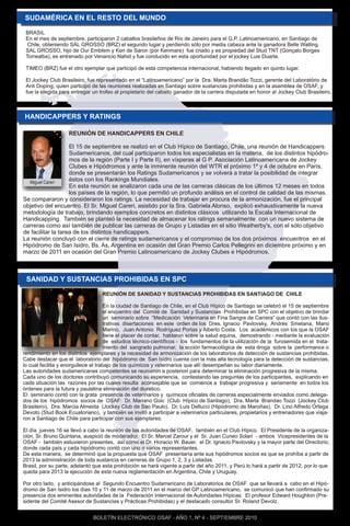 BRASIL
 En el mes de septiembre, participaron 2 caballos brasileños de Río de Janeiro para el G.P. Latinoamericano, en Santiago de
  Chile, obteniendo SAL GROSSO (BRZ) el segundo lugar y perdiendo sólo por media cabeza ante la ganadora Belle Watling.
 SAL GROSSO, hijo de Our Emblem y Ken de Saron (por Kenmare) fue criado y es propiedad del Stud TNT (Gonçalo Borges
 Torrealba), es entrenado por Venancio Nahid y fue conducido en esta oportunidad por el jockey Luis Duarte.

 TIMEO (BRZ) fue el otro ejemplar que participó de esta competencia internacional, habiendo llegado en quinto lugar.

 El Jockey Club Brasileiro, fue representado en el “Latinoamericano” por la Dra. Marta Brandão Tozzi, gerente del Laboratório de
 Anti Doping, quien participó de las reuniones realizadas en Santiago sobre sustancias prohibidas y en la asamblea de OSAF, y
 fue la elegida para entregar un trofeo al propietario del caballo ganador de la carrera disputada en honor al Jockey Club Brasileiro.




                    REUNIÓN DE HANDICAPPERS EN CHILE

                    El 15 de septiembre se realizó en el Club Hípico de Santiago, Chile, una reunión de Handicappers
                    Sudamericanos, del cual participaron todos los especialistas en la materia, de los distintos hipódro-
                    mos de la región (Parte I y Parte II), en vísperas al G P. Asociación Latinoamericana de Jockey
                    Clubes e Hipódromos y ante la inminente reunión del WTR el próximo 1º y 4 de octubre en París,
                    donde se presentarán los Ratings Sudamericanos y se volverá a tratar la posibilidad de integrar
  Miguel Careri
                    éstos con los Rankings Mundiales.
                    En esta reunión se analizaron cada una de las carreras clásicas de los últimos 12 meses en todos
                    los países de la región, lo que permitió un profundo análisis en el control de calidad de las mismas.
Se compararon y consideraron los ratings. La necesidad de trabajar en procura de la armonización, fue el principal
objetivo del encuentro. El Sr. Miguel Careri, asistido por la Sra. Gabriela Alonso, explicó exhaustivamente la nueva
metodología de trabajo, brindando ejemplos concretos en distintos clásicos utilizando la Escala Internacional de
Handicapping. También se planteó la necesidad de almacenar los ratings semanalmente con un nuevo sistema de
carreras como así también de publicar las carreras de Grupo y Listadas en el sitio Weatherby's, con el sólo objetivo
de facilitar la tarea de los distintos handicappers.
La reunión concluyó con el cierre de ratings sudamericanos y el compromiso de los dos próximos encuentros en el
Hipódromo de San Isidro, Bs. As, Argentina en ocasión del Gran Premio Carlos Pellegrini en diciembre próximo y en
marzo de 2011 en ocasión del Gran Premio Latinoamericano de Jockey Clubes e Hipódromos.



 SANIDAD Y SUSTANCIAS PROHIBIDAS EN SPC

                                  REUNIÓN DE SANIDAD Y SUSTANCIAS PROHIBIDAS EN SANTIAGO DE CHILE

                                      En la ciudad de Santiago de Chile, en el Club Hípico de Santiago se celebró el 15 de septiembre
                                      el encuentro del Comité de Sanidad y Sustancias Prohibidas en SPC con el objetivo de brindar
                                      un seminario sobre “Medicación Veterinaria en Fina Sangre de Carrera” que contó con las ilus-
                                      trativas disertaciones en este orden de los Dres. Ignacio Pavlovsky, Andrés Smetana, Mario
                                      Marino, Juan Antonio Rodríguez Portas y Alberto Costa. Los académicos con los que la OSAF
                                      tiene el placer de contar, hablaron sobre la salud equina, demostrando - mediante la evaluación
                                      de estudios técnico-científicos - los fundamentos de la utilización de la furosemida en el trata-
                                      miento del sangrado pulmonar, la acción farmacológica de esta droga sobre la performance o
rendimiento en los distintos ejemplares y la necesidad de armonización de los laboratorios de detección de sustancias prohibidas.
Cabe destacar que el laboratorio del hipódromo de San Isidro cuenta con la más alta tecnología para la detección de sustancias,
lo cual facilita y enorgullece el trabajo de los químicos y veterinarios que allí desempeñan su labor diariamente.
Las autoridades sudamericanas competentes se reunieron a posteriori para determinar la eliminación progresiva de la misma.
Cada uno de los doctores contribuyó comunicando su experiencia, contestando las preguntas de los participantes, explicando en
cada situación las razones por las cuales resulta aconsejable que se comience a trabajar progresiva y seriamente en todos los
órdenes para la futura y paulatina eliminación del diurético.
El seminario contó con la grata presencia de veterinarios y químicos oficiales de carreras especialmente enviados como delega-
dos de los hipódromos socios de OSAF: Dr. Mariano Goic (Club Hípico de Santiago), Dra. Marta Brandao Tozzi (Jockey Club
Brasileiro), Dra. Marcia Almeida (Jockey Club de Sao Paulo), Dr. Luis Dellucci (Hipódromo de Maroñas), Dr. Lino Alfredo Ortega
Devoto (Stud Book Ecuatoriano), y también se invitó a participar a veterinarios particulares, propietarios y entrenadores que viaja-
ron a Santiago de Chile para participar con sus ejemplares.

El día jueves 16 se llevó a cabo la reunión de las autoridades de OSAF, también en el Club Hípico. El Presidente de la organiza-
ción, Sr. Bruno Quintana, auspició de moderador. El Sr. Marcel Zarour y el Sr. Juan Cuneo Solari - ambos Vicepresidentes de la
OSAF - también estuvieron presentes, así como el Dr. Horacio W. Bauer, el Dr. Ignacio Pavlovsky y la mayor parte del Directorio,
donde cada país y cada hipódromo contó con uno o varios representantes.
De esta manera, se determinó que la propuesta que OSAF presentaría ante sus hipódromos socios es que se prohíba a partir de
2013 la administración de toda sustancia en carreras de Grupo 1, 2, 3 y Listadas.
Brasil, por su parte, adelantó que esta prohibición se hará vigente a partir del año 2011, y Perú lo hará a partir de 2012, por lo que
queda para 2013 la ejecución de esta nueva reglamentación en Argentina, Chile y Uruguay.

Por otro lado, y anticipándose al Segundo Encuentro Sudamericano de Laboratorios de OSAF que se llevará a cabo en el Hipó-
dromo de San Isidro los días 10 y 11 de marzo de 2011 en el marco del GP Latinoamericano, se comunicó que han confirmado su
presencia dos eminentes autoridades de la Federación Internacional de Autoridades Hípicas: El profesor Edward Houghton (Pre-
sidente del Comité Asesor de Sustancias y Prácticas Prohibidas) y el destacado consultor Sr. Roland Devolz.


                              BOLETÍN ELECTRÓNICO OSAF - AÑO 1, Nº 4 - SEPTIEMBRE 2010
 
