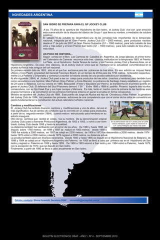 NOVEDADES ARGENTINA

                                 SAN ISIDRO SE PREPARA PARA EL GP JOCKEY CLUB

                                 A los 75 años de la apertura del Hipódromo de San Isidro, el Jockey Club vive con gran emoción
                                 esta nueva edición de la disputa del clásico de Grupo 1 que lleva su nombre, a mediados de octubre
                                 próximo.
                                 El sábado 16 de octubre se desarrollará una de las jornadas más importantes de la temporada
                                 nacional, integrada por el Gran Premio Jockey Club (G1 – 2000 metros), para productos nacidos
                                 desde el 1º de julio de 2007; el Gran Premio Suipacha (G1 – 1000 metros), para todo caballo de tres
                                 años y más edad; y el Gran Premio San Isidro (G1 – 1600 metros), para todo caballo de tres años y
                                 más edad.

                               UN POCO DE HISTORIA...
                               Según consta en el libro Las Carreras de Caballos en Argentina, de Jorge Iglesias, el primer tomo
                               del Calendario de Carreras reconoce solo tres clásicos instituidos en la temporada 1883: el Premio
                               La Plata, en el hipódromo Santa Teresa de Lanús; y los Premios Jockey Club y Buenos Aires, en el
Hipódromo Argentino . De esos tres clásicos, es el Jockey Club el único que se mantiene en la actualidad convirtiéndose en la
prueba turfística más antigua del turf nacional.
Su primera versión data de 1883, año en el que fue exclusiva para las potrancas de tres años. En esa edición se impuso Naná
(Altyre y Cora Pearl), propiedad del General Francisco Bosch, en un tiempo de 2m5s para los 1750 metros. Antecedió respectiva-
mente a La Porteña y Emperatriz y comenzó a escribir la historia dorada de una prueba selectiva por excelencia.
Al año siguiente (1884) el Jockey Club pasó a ser un cotejo para productos de tres años (machos y hembras) pero también tuvo
como vencedora a una hembra: Miss Palmer (Grey Palmer y Annie Blanda). La potranca de Santiago Casey estableció un registro
de 2m para la distancia. Con su victoria en 1885, Beausoleil (Fedor y Bayadare por Henry) se transforma en el primero potrillo en
ganar el Jockey Club. El defensor del Stud Prisionero demoró 1´59´´. Entre 1886 y 1888 el padrillo Phoenix lograría tres triunfos
consecutivos, con su hijo Hawk Eye y sus hijas Lenape y Marinera. Es más, tanto el macho como la primera de las hembras eran
propios hermanos y se convirtieron en los primeros hermanos enteros en ganar la prueba en forma consecutiva.
Ministro se apodera del Jockey Club de 1889. Este potrillo de Jorge de Atucha era hijo de Chivalrous y Miss Palmer, la ganadora
del Jockey Club de 1884. Así pasaban las primeras ediciones de una competencia que con el correr de los años se convertiría en
piedra fundamental en la constitución del actual calendario turfístico nacional.

Cambios y modificaciones
El Jockey Club ha recibido diversos cambios y modificaciones y uno de ellos - tal vez el
más significativo- fue el cambio de condición que lo convirtió en un cotejo para productos,
a partir de su segunda versión (1884), cuando estuvo estructurado para hembras en su
edición inaugural.
Otro de los cambios que recibió el cotejo, fue su nombre. De su denominación original
(Jockey Club) pasó a llamarse Productos Argentinos, de 1953 a 1955, y volvió a ser nom-     En la última edición del G.P. Jockey Club en 2009
brado Jockey Club desde 1956 y hasta la actualidad.                                          venció Interaction, quien repitió la victoria en el
                                                                                               G.P. Carlos Pellegrini dos meses más tarde
La distancia también fue cambiando con el correr de los años: De 1883 y hasta 1895 se
disputó sobre 1750 metros; en 1896 y 1897 se realizó en 1800 metros; desde 1898 a
1906 fue subido a 2000 metros; en 1907 se cotejó en 2200 metros; de 1908 a 1973 fue descendido a 2000 metros; desde 1974
hasta 1978 volvió a 2200 metros y desde 1979 regresó a 2000 metros, su distancia actual.
La prueba también pasó por diversos escenarios. Desde 1883 y hasta 1895 se disputó en el Hipódromo Nacional de Belgrano, de
1896 y 1954 se cotejó en el Hipódromo Argentino de Palermo, en 1955 se llevó a cabo por primera vez en el Hipódromo de San
Isidro y regresó a Palermo en 1956 y hasta 1959. De 1960 a 1963 retornó a San Isidro y en 1964 volvió a Palermo, hasta 1979,
con la excepción de 1973, que se disputó en San Isidro.
Finalmente, a partir de 1980 se lleva a cabo anualmente en San Isidro.




    Edición y contacto: Silvina Koremblit, Secretaría OSAF   skoremblit@jockeyclub.com.ar




                                 BOLETÍN ELECTRÓNICO OSAF - AÑO 1, Nº 4 - SEPTIEMBRE 2010
 