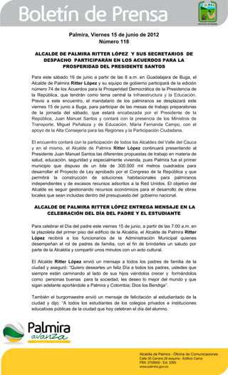 Palmira, Viernes 15 de junio de 2012
                               Número 118

 ALCALDE DE PALMIRA RITTER LÓPEZ Y SUS SECRETARIOS DE
    DESPACHO PARTICIPARÁN EN LOS ACUERDOS PARA LA
          PROSPERIDAD DEL PRESIDENTE SANTOS

Para este sábado 16 de junio a partir de las 8 a.m. en Guadalajara de Buga, el
Alcalde de Palmira Ritter López y su equipo de gobierno participará de la edición
número 74 de los Acuerdos para la Prosperidad Democrática de la Presidencia de
la República, que tendrán como tema central la Infraestructura y la Educación.
Previo a este encuentro, el mandatario de los palmiranos se desplazará este
viernes 15 de junio a Buga, para participar de las mesas de trabajo preparatorias
de la jornada del sábado, que estará encabezada por el Presidente de la
República, Juan Manuel Santos y contará con la presencia de los Ministros de
Transporte, Miguel Peñaloza y de Educación, María Fernanda Campo, con el
apoyo de la Alta Consejería para las Regiones y la Participación Ciudadana.

El encuentro contará con la participación de todos los Alcaldes del Valle del Cauca
y en el mismo, el Alcalde de Palmira Ritter López continuará presentando al
Presidente Juan Manuel Santos las diferentes propuestas de trabajo en materia de
salud, educación, seguridad y especialmente vivienda, pues Palmira fue el primer
municipio que dispuso de un lote de 300.000 mil metros cuadrados para
desarrollar el Proyecto de Ley aprobado por el Congreso de la República y que
permitirá la construcción de soluciones habitacionales para palmiranos
independientes y de escasos recursos adscritos a la Red Unidos. El objetivo del
Alcalde es seguir gestionando recursos económicos para el desarrollo de obras
locales que sean incluidas dentro del presupuesto del gobierno nacional.

 ALCALDE DE PALMIRA RITTER LÓPEZ ENTREGA MENSAJE EN LA
     CELEBRACIÓN DEL DÍA DEL PADRE Y EL ESTUDIANTE

Para celebrar el Día del padre este viernes 15 de junio, a partir de las 7:00 a.m. en
la plazoleta del primer piso del edificio de la Alcaldía, el Alcalde de Palmira Ritter
López recibirá a los funcionarios de la Administración Municipal quienes
desempeñan el rol de padres de familia, con el fin de brindarles un saludo por
parte de la Alcaldía y compartir unos minutos con un acto cultural.

El Alcalde Ritter López envió un mensaje a todos los padres de familia de la
ciudad y aseguró: “Quiero desearles un feliz Día a todos los padres, ustedes que
siempre están caminando al lado de sus hijos viéndolos crecer y formándolos
como personas buenas para la sociedad, les deseo lo mejor del mundo y que
sigan adelante aportándole a Palmira y Colombia; Dios los Bendiga”.

También el burgomaestre envió un mensaje de felicitación al estudiantado de la
ciudad y dijo: “A todos los estudiantes de los colegios privados e instituciones
educativas públicas de la ciudad que hoy celebran el día del alumno.
 