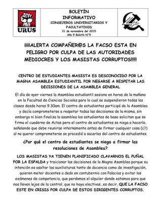 BOLETÍN
INFORMATIVO
CONSEJEROS UNIVERSITARIOS Y
FACULTATIVOS
21 de noviembre del 2015
Año 5 Boletín N°5
¡¡¡¡¡ALERTA COMPAÑER@S LA FACSO ESTA EN
PELIGRO POR CULPA DE LAS AUTORIDADES
MEDIOCRES Y LOS MASISTAS CORRUPTOS!!!!!
CENTRO DE ESTUDIANTES MASISTA ES DESCONOCIDO POR LA
MAGNA ASAMBLEA ESTUDIANTIL POR NEGARSE A RESPETAR LAS
DECISIONES DE LA ASAMBLEA GENERAL
El día de ayer viernes la Asamblea estudiantil sesiono en horas de la mañana
en la Facultad de Ciencias Sociales para lo cual se suspendieron todas las
clases desde horas 9:30am. El centro de estudiantes participó de la Asamblea
y decía comprometerse a respetar todas las decisiones de la misma, sin
embargo ni bien finaliza la asamblea los estudiantes de base solicitan que se
firma el cuaderno de Actas pero el centro de estudiantes se niega a hacerlo,
señalando que debe reunirse internamente antes de firmar cualquier cosa (¿?)
al no querer comprometerse se procedió a sacarlos del centro de estudiantes.
¿Por qué el centro de estudiantes se niega a firmar las
resoluciones de Asamblea?
LOS MASISTAS YA TIENEN PLANIFICADO CLAVARNOS EL PUÑAL
POR LA ESPALDA y traicionar las decisiones de la Magna Asamblea porque su
intención es asaltar las auxiliaturas tanto de docencia como de investigación,
quieren meter docentes a dedo en contubernio con Palacios y evitar los
exámenes de competencia, que perdamos el alquiler donde estamos para que
nos lleven lejos de la central, que no haya electivas…es decir, QUE LA FACSO
ESTE EN CRISIS POR CULPA DE ESTOS DIRIGENTES CORRUPTOS.
 