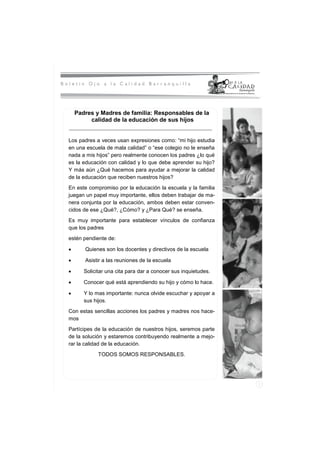 Padres y Madres de familia: Responsables de la
       calidad de la educación de sus hijos


Los padres a veces usan expresiones como: “mi hijo estudia
en una escuela de mala calidad” o “ese colegio no le enseña
nada a mis hijos” pero realmente conocen los padres ¿lo qué
es la educación con calidad y lo que debe aprender su hijo?
Y más aún ¿Qué hacemos para ayudar a mejorar la calidad
de la educación que reciben nuestros hijos?
En este compromiso por la educación la escuela y la familia
juegan un papel muy importante, ellos deben trabajar de ma-
nera conjunta por la educación, ambos deben estar conven-
cidos de ese ¿Qué?, ¿Cómo? y ¿Para Qué? se enseña.
Es muy importante para establecer vínculos de confianza
que los padres
estén pendiente de:

      Quienes son los docentes y directivos de la escuela

      Asistir a las reuniones de la escuela

      Solicitar una cita para dar a conocer sus inquietudes.

      Conocer qué está aprendiendo su hijo y cómo lo hace.

      Y lo mas importante: nunca olvide escuchar y apoyar a
      sus hijos.
Con estas sencillas acciones los padres y madres nos hace-
mos
Partícipes de la educación de nuestros hijos, seremos parte
de la solución y estaremos contribuyendo realmente a mejo-
rar la calidad de la educación.
            TODOS SOMOS RESPONSABLES.
 