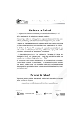 Hablemos de Calidad
La Organización para la Cooperación y el Desarrollo Económico (OCDE),
define la educación de calidad como aquella que logra:
“Asegurar que todos los niños y jóvenes adquieran los conocimientos, capa-
cidades, destrezas y actitudes necesarias para equipararse para la vida".
Teniendo en cuenta esta definición, el equipo de Ojo a la Calidad pregunto a
los Barranquilleros sobre lo que consideran como una educación de Calidad
N. C. Madre de Familia: “Yo pienso que la educación de calidad es la que
está basada en la disciplina, la inclusión y la tolerancia, y que pueda brindar
a los niños la posibilidad de desarrollarse plenamente”.
L. S. Estudiante de grado 11: “Las Instituciones Educativas de calidad son
aquellas en donde nos enseñan más y mejor, las que obtienen cada año
unos buenos puntajes en las pruebas Icfes y Saber”.
M. R. Docente: “Para brindar una educación de calidad las Instituciones Edu-
cativas deben fortalecer su organización y su capacidad de gestión, sumado
a lo anterior, deben contar con el personal y los recursos necesarios para
diagnosticar las necesidades de sus estudiantes e incorporarlos a los proyec-
tos institucionales”




                      ¡Tu turno de hablar!
Queremos saber tu opinión acerca de la calidad de la educación en Barran-
quilla. escríbenos al correo:

        coordinacion@ojoalacalidadbarranquilla.org
 