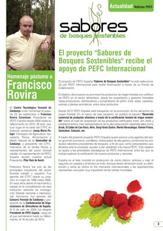 N 46_octubre 2013.qxd

15/10/2013

12:42

PÆgina 3

Actualidad Noticias PEFC

El proyecto Sabores de
Bosques Sostenibles recibe el
apoyo de PEFC Internacional
Homenaje póstumo a

Francisco
Rovira
El Centro Tecnológico Forestal de
Catalunya rindió homenaje el pasado 23 de septiembre a Francisco
Rovira Corominas, Presidente de
PEFC España desde 2005 hasta su
fallecimiento en 2012. Al acto, que
tuvo lugar en la sede del CTFC en
Solsona, asistieron Josep Maria Pelegrí, Consejero de Agricultura, Ganadería, Pesca, Alimentación y
Medio Natural de la Generalitat de
Catalunya, y presidente del CTFC,
miembros de la familia Rovira y
representantes del sector forestal
catalán. En representación de PEFC
España acudió nuestra actual
Presidenta, Pilar Ruiz de Austri.
Francisco Rovira fue uno de los
principales impulsores del sector
forestal catalán y español. Fue
gerente del CTFC desde su creación en mayo de 1996 hasta 2008.
En esos años alentó el nacimiento y
trabajó en la consolidación de esta
institución referente de investigación forestal nacional e internacional. Asimismo, fue gerente del
Consorci Forestal de Catalunya y presidente de la Confederación de Organizaciones de Silvicultores de España.
El 6 de julio de 2005 fue elegido
Presidente de PEFC España, cargo en
el que permaneció hasta su fallecimiento, el 16 de julio de 2012.

El proyecto de PEFC España Sabores de Bosques Sostenibles ha sido seleccionado por PEFC Internacional para recibir financiación a través de su Fondo de
Colaboración.
El objetivo del proyecto es promover los productos de origen forestal con certificado PEFC en el sector alimentario, desde los propietarios y gestores forestales
hasta productores, distribuidores y compradores de piñón, trufa, setas, castañas,
resinas y plantas aromáticas, entre otros productos.
Desde 2012 PEFC España está trabajando en la promoción de los alimentos de
origen forestal. En el marco de este proyecto, se publicó el estudio Desarrollo
comercial de productos silvestres a través de la certificación forestal de origen sostenible sobre el nivel de aceptación de los productos certificados entre los chefs y
establecimientos más representativos de la alta restauración española tales como
Arzak, El Celler de Can Roca, Atrio, Sergi Arola Gastro, Martín Berasategui, Ramón Freixa,
Santceloni, Zalacaín, etc.
A través del presente proyecto PEFC España quiere acercar a los agentes del sector gourmet (cocineros, sumilleres, restaurantes de alta gama y comercios) los productos silvestres procedentes de bosques, a fin de que, como prescriptores cualificados ante la sociedad, ayuden a dar visibilidad a la marca PEFC. Este objetivo
se ajusta a las prioridades estratégicas de PEFC Internacional, entre las que se
incluye explorar la certificación de nuevos productos y sectores.
España es el líder mundial en producción de cerdo ibérico, piñones y miel, el
segundo en castaña y el tercero en trufa. Aunque tienen dimensión local, su distribución y venta se centra en los mercados internacionales y las exportaciones
representan una parte muy importante de las ventas mundiales.

3

 