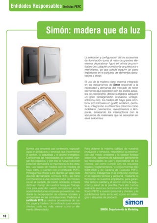 10
Somos una empresa casi centenaria, especiali-
zada en productos y servicios que incrementan
el confort, la seguridad y el ahorro energético.
Conocemos las necesidades de quienes pien-
san los espacios, y por eso la nueva colección
Detail 82 demuestra la importancia de los deta-
lles. Las bases de madera son de madera de
haya 100%, y cuentan con el certificado PEFC.
Perseguimos ofrecer a los clientes un sello cada
día más demandado, como es PEFC, así como
incorporarnos a una creciente toma de concien-
cia en el cuidado del medio ambiente, a través
del buen manejo de nuestros bosques. Trabaja-
mos para extender nuestro compromiso con la
sostenibilidad a las empresas proveedoras, me-
diante la incorporación de criterios sociales y
ambientales en las contrataciones. Pedimos el
certificado PEFC a nuestros proveedores de car-
tón, papel y madera. Un certificado que nuestros
clientes, cada vez más, valoran como un ele-
mento diferenciador.
Para obtener la máxima calidad de nuestros
productos y servicios, respetando la preserva-
ción del medio ambiente y la gestión forestal
sostenible, debemos de satisfacer plenamente
las necesidades de uso y expectativas de los
clientes, así como cumplir con los requisitos
legales y reglamentarios, y con las Normas ISO
9001:2008 y de Cadena de Custodia PEFC.
Asimismo, trabajamos en la evolución continua
en el aspecto técnico y personal, mediante la
formación de nuestros empleados, para garan-
tizar tanto la calidad y el servicio como la segu-
ridad y salud de la plantilla. Para ello, hemos
realizado sesiones de formación sobre el certi-
ficado PEFC a nuestro personal y clientes, y lo
publicitamos tanto en la web como en catálo-
gos o etiquetas de producto.
SIMÓN. Departamento de Marketing
La selección y configuración de los accesorios
de iluminación -junto al resto de grandes ele-
mentos decorativos- figura en la lista de priori-
dades de cualquier proyecto de arquitectura o
interiorismo, ya que puede adquirir un peso
importante en el conjunto de elementos deco-
rativos a elegir.
El uso de la madera como material integrado
en los mecanismos de Simon responde a la
necesidad y demanda del mercado de tener
elementos que coordinen con los estilos actua-
les de interiorismo, donde la madera adquiere
un gran protagonismo (espacios vintage,
entornos zen). La madera de haya, para com-
binar con carcasas en grafito o blanco, permi-
te su integración en diferentes entornos como
mobiliario, pavimentos, revestimientos o lám-
paras, enlazando los interruptores con la
secuencia de materiales que se necesitan en
esos ambientes.
Entidades Responsables Noticias PEFC
Simón: madera que da luz
N 49_julio 2014.qxd 02/07/2014 9:48 PÆgina 10
 
