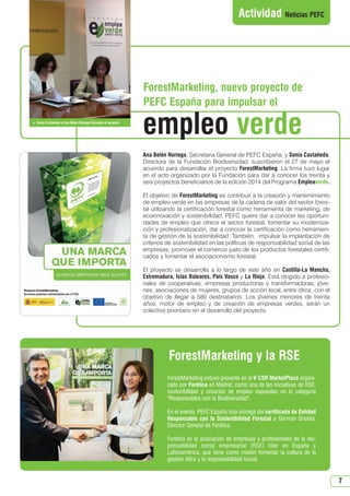 7
Actividad Noticias PEFC
ForestMarketing, nuevo proyecto de
PEFC España para impulsar el
Ana Belén Noriega, Secretaria General de PEFC España, y Sonia Castañeda,
Directora de la Fundación Biodiversidad, suscribieron el 27 de mayo el
acuerdo para desarrollar el proyecto ForestMarketing. La firma tuvo lugar
en el acto organizado por la Fundación para dar a conocer los treinta y
seis proyectos beneficiarios de la edición 2014 del Programa Empleaverde.
El objetivo de ForestMarketing es contribuir a la creación y mantenimiento
de empleo verde en las empresas de la cadena de valor del sector fores-
tal utilizando la certificación forestal como herramienta de marketing, de
ecoinnovación y sostenibilidad. PEFC quiere dar a conocer las oportuni-
dades de empleo que ofrece el sector forestal, fomentar su moderniza-
ción y profesionalización, dar a conocer la certificación como herramien-
ta de gestión de la sostenibilidad. También, impulsar la implantación de
criterios de sostenibilidad en las políticas de responsabilidad social de las
empresas, promover el comercio justo de los productos forestales certifi-
cados y fomentar el asociacionismo forestal.
El proyecto se desarrolla a lo largo de este año en Castilla-La Mancha,
Extremadura, Islas Baleares, País Vasco y La Rioja. Está dirigido a profesio-
nales de cooperativas, empresas productoras y transformadoras, jóve-
nes, asociaciones de mujeres, grupos de acción local, entre otros, con el
objetivo de llegar a 580 destinatarios. Los jóvenes menores de treinta
años, motor de empleo y de creación de empresas verdes, serán un
colectivo prioritario en el desarrollo del proyecto.
ForestMarketing estuvo presente en el V CSR MarketPlace organi-
zado por Forética en Madrid, como una de las iniciativas de RSE,
sostenibilidad y creación de empleo expuestas en la categoría
Responsables con la Biodiversidad.
En el evento, PEFC España hizo entrega del certificado de Entidad
Responsable con la Sostenibilidad Forestal a German Granda,
Director General de Forética.
Forética es la asociación de empresas y profesionales de la res-
ponsabilidad social empresarial (RSE) líder en España y
Latinoamérica, que tiene como misión fomentar la cultura de la
gestión ética y la responsabilidad social.
ForestMarketing y la RSE
 Sonia Castañeda y Ana Belen Noriega firmando el acuerdo
empleo verde
N 49_julio 2014.qxd 02/07/2014 9:48 PÆgina 7
 