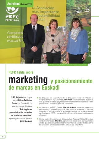 8
 Bittor Oroz, Irene Pardo y Pilar Ruiz de Austri, momentos antes de la apertura y bienvenida
La Diputada de Agricultura de la Diputación Foral de Vizcaya y
Vicepresidenta de PEFC Euskadi, Irene Pardo, señaló en el acto de bienve-
nida que en Euskadi se apoya decididamente la certificación forestal y a los
propietarios a la hora de gestionar los montes.
La Presidenta de PEFC España, Pilar Ruiz de Austri, destacó la importancia
del marketing y el branding para dar valor a marcas, empresas y productos
forestales, y recordó que en la actualidad hay más de 10.000 empresas
certificadas por PEFC y cerca de 256 millones de hectáreas certificadas en
el mundo.
Por su parte, el viceconsejero de Agricultura, Pesca y Política Alimentaria
del Gobierno Vasco, Bittor Oroz, agradeció la celebración de la jornada y
añadió que en la actualidad, el consumidor tiene la oportunidad de valorar
los productos forestales sostenibles a través del sello PEFC.
El 23 de junio tuvo lugar
en el Bilbao Exhibition
Centre de Barakaldo el
encuentro profesional
Estrategias de
comercialización sostenible
de productos forestales,
que organizamos junto a
PEFC Euskadi.
de marcas en Euskadi
PEFC habla sobre
Actividad Noticias PEFC
marketing y posicionamiento
N 49_julio 2014.qxd 02/07/2014 9:48 PÆgina 8
 