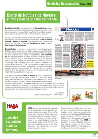 11
Zeroa Multimedia S.A., empresa editora de Diario de Noticias, acaba
de cumplir veinte años, habiéndose consolidado como un medio
de comunicación imprescindible para Navarra, tanto por su apor-
tación a la pluralidad como por la respuesta de los lectores.
En estas dos décadas hemos puesto en marcha dos empresas
editoras con sus respectivas cabeceras diarias: Diario de Noticias
de Alava y Noticias de Gipuzkoa, conformando -junto con Editorial
Iparraguirre S.A. (editora del diario Deia Noticias de Bizkaia y la radio
Onda Vasca)- el Grupo Noticias.
Diario de Noticias es un medio innovador, como lo atestigua el hecho
de haber sido merecedor de varios premios europeos al diseño en
publicaciones diarias. Innovación que se impulsa en todos los ámbi-
tos de la empresa. Así, el centro de impresión de Zeroa Multimedia
S.A. fue el primero en todo el Estado en instalar el sistema de filma-
ción de planchas al agua, eliminando así los reveladores químicos
en el proceso. Ahora somos el primer periódico diario en obtener la
certificación PEFC, profundizando en los conceptos de innovación y
sostenibilidad ambiental. Esta mentalidad de respeto al medio
ambiente es uno de los ejes de actuación de nuestra actividad,
incluida la parte de los contenidos. Por ello, está siempre recogido
como objetivo en nuestro compromiso de empresa socialmente
responsable que publicamos cada año.
La audiencia creciente de Diario de Noticias -que en la actualidad se
sitúa en los 98.000 lectores diarios (Fuente: EGM 2014)- nos anima
a seguir en el empeño de consolidar los tres pilares sobre los que
se asienta nuestro proyecto: ser una referencia informativa funda-
mental en Navarra, ofrecer un soporte publicitario ineludible para los anunciantes que
desean rentabilizar su inversión, y conseguir una empresa económica, social y
medioambientalmente sostenible, donde todas las personas que la conforman pue-
dan desarrollar sus capacidades profesionales y personales.
Jon Barriola
Director General de Zeroa Multimedia S.A.
Diario de Noticias de Navarra:
primer periódico español certificado
Entidades Responsables Noticias PEFC
HABA es una empresa alemana conocida
por la alta calidad de sus juguetes, jue-
gos y muebles de madera. Ocho diseña-
dores, siete redactores de juegos y cinco
diseñadores gráficos proyectan, dibujan,
construyen modelos y juegan, juegan,
juegan... con creatividad y sentido de las
necesidades de los niños. Así, año tras
año, nacen alrededor de quinientas ideas
de juegos y de muebles que son vendi-
dos en cincuenta países.
Sus raíces están en Alemania, igual que
las de la mayoría de los árboles que
emplean como materia prima para los
juguetes, que llevan desde 2010 el sello
de de certificación PEFC. La madera utili-
zada procede de bosques con un apro-
vechamiento sostenible. Para HABA, el
cuidado y la sostenibilidad de los recur-
sos naturales ocupa un primer plano
tanto en la selección de materiales como
en el procedimiento de producción.
Juguetes
sostenibles
made in
Germany
N 51_Enero 2015.qxd 26/12/2014 14:11 PÆgina 11
 