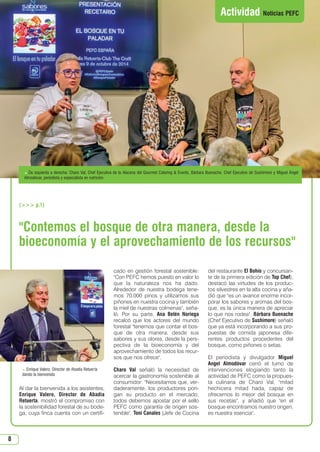 8
Contemos el bosque de otra manera, desde la
bioeconomía y el aprovechamiento de los recursos
Al dar la bienvenida a los asistentes,
Enrique Valero, Director de Abadía
Retuerta, mostró el compromiso con
la sostenibilidad forestal de su bode-
ga, cuya finca cuenta con un certifi-
cado en gestión forestal sostenible:
Con PEFC hemos puesto en valor lo
que la naturaleza nos ha dado.
Alrededor de nuestra bodega tene-
mos 70.000 pinos y utilizamos sus
piñones en nuestra cocina y también
la miel de nuestras colmenas, seña-
ló. Por su parte, Ana Belén Noriega
recalcó que los actores del mundo
forestal tenemos que contar el bos-
que de otra manera, desde sus
sabores y sus olores, desde la pers-
pectiva de la bioeconomía y del
aprovechamiento de todos los recur-
sos que nos ofrece.
Charo Val señaló la necesidad de
acercar la gastronomía sostenible al
consumidor: Necesitamos que, ver-
daderamente, los productores pon-
gan su producto en el mercado;
todos debemos apostar por el sello
PEFC como garantía de origen sos-
tenible. Toni Canales (Jefe de Cocina
del restaurante El Bohío y concursan-
te de la primera edición de Top Chef),
destacó las virtudes de los produc-
tos silvestres en la alta cocina y aña-
dió que es un avance enorme incor-
porar los sabores y aromas del bos-
que, es la única manera de apreciar
lo que nos rodea. Bárbara Buenache
(Chef Ejecutivo de Sushimore) señaló
que ya está incorporando a sus pro-
puestas de comida japonesa dife-
rentes productos procedentes del
bosque, como piñones o setas.
El periodista y divulgador Miguel
Angel Almodóvar cerró el turno de
intervenciones elogiando tanto la
actividad de PEFC como la propues-
ta culinaria de Charo Val, mitad
hechicera mitad hada, capaz de
ofrecernos lo mejor del bosque en
sus recetas, y añadió que en el
bosque encontramos nuestro origen,
es nuestra esencia.
Actividad Noticias PEFC
 Enrique Valero, Director de Abadía Retuerta
dando la bienvenida
 De izquierda a derecha: Charo Val, Chef Ejecutiva de la Alacena del Gourmet Catering  Events, Bárbara Buenache, Chef Ejecutivo de Sushimore y Miguel Ángel
Almodóvar, periodista y especialista en nutrición
( p.1)
N 51_Enero 2015.qxd 26/12/2014 14:11 PÆgina 8
 