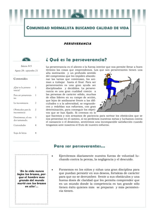 COMUNIDAD NORMALISTA BUSCANDO CALIDAD DE VIDA


                                          P E R SE V E RA NCI A




                            ¿ Qué es la perseverancia?
        Boletín Nº5         La perseverancia es el aliento o la fuerza interior que nos permite llevar a buen
 Agosto 28– septiembre 21   término las cosas que emprendemos. Los que son perseverantes tienen una
                            alta motivación y un profundo sentido
                            del compromiso que les impiden abando-
Contenido:                  nar las tareas que comienzan, los ani-
                            man a trabajar hasta el final. Para ser
                            perseverantes es una gran ayuda ser
¿Qué es la perseve-    1    disciplinados y decididos. La perseve-
rancia?                     rancia es una gran cualidad común a
Para ser perseveran-   1    las personas de carácter sólido, muchas
tes                         de ellas líderes en su campo de acción,
                            que lejos de amilanarse frente a las difi-
La inconstancia        2    cultades o a la adversidad, se engrande-
                            cen y redoblan sus esfuerzos, con gran
Obstáculos para la     2    determinación, para conseguir los objeti-
inconstancia                vos que se han fijado. Si creemos en lo
                            que hacemos y nos armamos de paciencia para sortear los obstáculos que se
Demóstenes, el ora-    3
                            nos presentan en el camino, si no perdemos nuestras metas y luchamos contra
dor tartamudo.
                            el cansancio o el desánimo, sentiremos una incomparable satisfacción cuando
Curiosidades           4    tengamos ante nosotros el fruto de nuestro esfuerzo.


Sopa de letras         4




                                    Para ser perseverantes...

                                     Ejercitemos diariamente nuestra fuerza de voluntad lu-
                                      chando contra la pereza, la negligencia y el descuido.


                                     Formemos en los niños y niñas una gran disciplina para
    "En la vida nunca
   bajes los brazos, por-             que puedan persistir en sus deseos, fortaleza de carácter
    que el hombre mas                 para que no se derrumben frente a sus obstáculos y una
    grande del mundo                  buena dosis de claridad que les permita comprender que
   murió con los brazos               en un mundo donde la competencia es tan grande sólo
         en alto"...                  tienen éxito quienes más se preparan y más persisten-
                                      cia tienen.
 