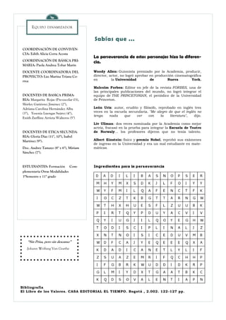 E QUIPO   DINAMIZADOR


                                          Sabías que ...
 COORDINACIÓN DE CONVIVEN-
 CIA: Edith Alicia Cerra Acosta
                                          La perseverancia de estos personajes hizo la diferen-
 COORDINACIÓN DE BÁSICA PRI-              cia.
 MARIA: Paola Andrea Tobar Marín
 DOCENTE COORDINADORA DEL                 Woody Allen: Guionista premiado por la Academia, producir,
 PROYECTO: Luz Marina Triana Co-          director, actor, no logró aprobar en producción cinematográfica
 rrea                                     en         la Universidad         de        Nueva        York.

                                          Malcolm Forbes: Editor en jefe de la revista FORBES, una de
                                          las principales publicaciones del mundo, no logró integrar el
 DOCENTES DE BASICA PRIMA-                equipo de THE PRINCETONIAN, el periódico de la Universidad
 RIA: Margarita Rojas (Pre-escolar 03),   de Princeton.
 Shirley Gutiérrez Jiménez (2°),
 Adriana Carolina Hernández Alba          León Uris: autor, erudito y filósofo, reprobado en inglés tres
 (3°), Yesenia Luengas Suárez (4°),       veces en la escuela secundaria. "Me alegro de que el inglés no
                                          tenga    nada    que    ver     con    la   literatura",  dijo.
 Enith Zurlliny Arrieta Walteros (5°)
                                          Liv Ullman: dos veces nominada por la Academia como mejor
                                          actriz, fracasó en la prueba para integrar la Escuela de Teatro
 DOCENTES DE ETICA SECUNDA-               de Norwaly... los profesores dijeron que no tenía talento.
 RIA: Gloria Díaz (11°, 10°), Isabel
 Martínez (9°).                           Albert Einstein: físico y premio Nobel, reprobó sus exámenes
                                          de ingreso en la Universidad y era un mal estudiante en mate-
 Doc. Audrey Tamayo (8° y 6°), Miriam     máticas.
 Sánchez (7°).


 ESTUDIANTES: Formación Com-
 plementaria Otras Modalidades
 3°Semestre y 11° grado




    “Sin Prisa, pero sin descanso”
   -Johann Wolfang Van Goethe




Bibliografía
El Libro de los Valores. CASA EDITORIAL EL TIEMPO. Bogotá , 2.002. 122 -127 pp.
 