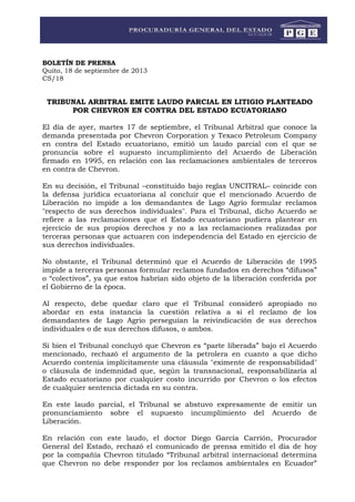 BOLETÍN DE PRENSA
Quito, 18 de septiembre de 2013
CS/18
TRIBUNAL ARBITRAL EMITE LAUDO PARCIAL EN LITIGIO PLANTEADO
POR CHEVRON EN CONTRA DEL ESTADO ECUATORIANO
El día de ayer, martes 17 de septiembre, el Tribunal Arbitral que conoce la
demanda presentada por Chevron Corporation y Texaco Petroleum Company
en contra del Estado ecuatoriano, emitió un laudo parcial con el que se
pronuncia sobre el supuesto incumplimiento del Acuerdo de Liberación
firmado en 1995, en relación con las reclamaciones ambientales de terceros
en contra de Chevron.
En su decisión, el Tribunal –constituido bajo reglas UNCITRAL– coincide con
la defensa jurídica ecuatoriana al concluir que el mencionado Acuerdo de
Liberación no impide a los demandantes de Lago Agrio formular reclamos
"respecto de sus derechos individuales". Para el Tribunal, dicho Acuerdo se
refiere a las reclamaciones que el Estado ecuatoriano pudiera plantear en
ejercicio de sus propios derechos y no a las reclamaciones realizadas por
terceras personas que actuaren con independencia del Estado en ejercicio de
sus derechos individuales.
No obstante, el Tribunal determinó que el Acuerdo de Liberación de 1995
impide a terceras personas formular reclamos fundados en derechos “difusos”
o “colectivos”, ya que estos habrían sido objeto de la liberación conferida por
el Gobierno de la época.
Al respecto, debe quedar claro que el Tribunal consideró apropiado no
abordar en esta instancia la cuestión relativa a si el reclamo de los
demandantes de Lago Agrio perseguían la reivindicación de sus derechos
individuales o de sus derechos difusos, o ambos.
Si bien el Tribunal concluyó que Chevron es “parte liberada” bajo el Acuerdo
mencionado, rechazó el argumento de la petrolera en cuanto a que dicho
Acuerdo contenía implícitamente una cláusula "eximente de responsabilidad"
o cláusula de indemnidad que, según la transnacional, responsabilizaría al
Estado ecuatoriano por cualquier costo incurrido por Chevron o los efectos
de cualquier sentencia dictada en su contra.
En este laudo parcial, el Tribunal se abstuvo expresamente de emitir un
pronunciamiento sobre el supuesto incumplimiento del Acuerdo de
Liberación.
En relación con este laudo, el doctor Diego García Carrión, Procurador
General del Estado, rechazó el comunicado de prensa emitido el día de hoy
por la compañía Chevron titulado “Tribunal arbitral internacional determina
que Chevron no debe responder por los reclamos ambientales en Ecuador”
 