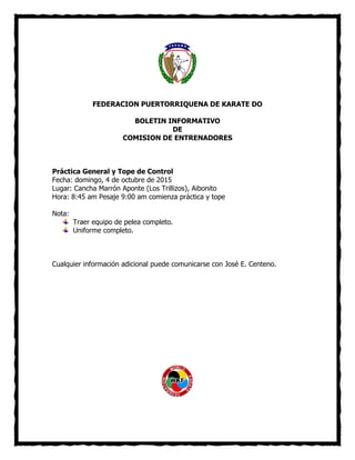 FEDERACION PUERTORRIQUENA DE KARATE DO
BOLETIN INFORMATIVO
DE
COMISION DE ENTRENADORES
Práctica General y Tope de Control
Fecha: domingo, 4 de octubre de 2015
Lugar: Cancha Marrón Aponte (Los Trillizos), Aibonito
Hora: 8:45 am Pesaje 9:00 am comienza práctica y tope
Nota:
Traer equipo de pelea completo.
Uniforme completo.
Cualquier información adicional puede comunicarse con José E. Centeno.
 