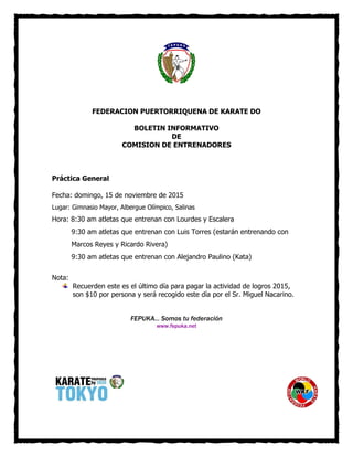 FEDERACION PUERTORRIQUENA DE KARATE DO
BOLETIN INFORMATIVO
DE
COMISION DE ENTRENADORES
Práctica General
Fecha: domingo, 15 de noviembre de 2015
Lugar: Gimnasio Mayor, Albergue Olímpico, Salinas
Hora: 8:30 am atletas que entrenan con Lourdes y Escalera
9:30 am atletas que entrenan con Luis Torres (estarán entrenando con
Marcos Reyes y Ricardo Rivera)
9:30 am atletas que entrenan con Alejandro Paulino (Kata)
Nota:
Recuerden este es el último día para pagar la actividad de logros 2015,
son $10 por persona y será recogido este día por el Sr. Miguel Nacarino.
FEPUKA... Somos tu federación
www.fepuka.net
 