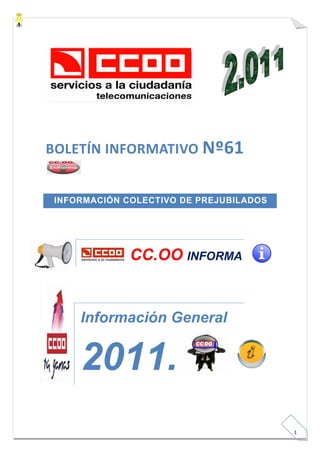   

 

                                      

 

 

 




BOLETÍN INFORMATIVO Nº61 
 

 


     INFORMACIÓN COLECTIVO DE PREJUBILADOS
 

 




                  CC.OO INFORMA


         Información General


         2011.
 

 


                                              
                                                 1 
 