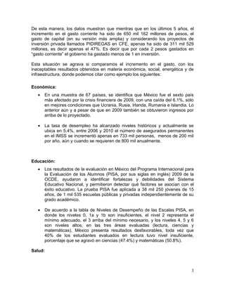 De esta manera, los datos muestran que mientras que en los últimos 5 años, el
incremento en el gasto corriente ha sido de 650 mil 162 millones de pesos, el
gasto de capital (en su versión más amplia) y considerando los proyectos de
inversión privada llamados PIDIREGAS en CFE, apenas ha sido de 311 mil 529
millones, es decir apenas el 47%. Es decir que por cada 2 pesos gastados en
“gasto corriente” el gobierno ha gastado menos de 1 en inversión.

Esta situación se agrava si comparamos el incremento en el gasto, con los
inaceptables resultados obtenidos en materia económica, social, energética y de
infraestructura, donde podemos citar como ejemplo los siguientes:

Económica:
   •   En una muestra de 67 países, se identifica que México fue el sexto país
       más afectado por la crisis financiera de 2009, con una caída del 6.1%, sólo
       en mejores condiciones que Ucrania, Rusia, Irlanda, Rumania e Islandia. Lo
       anterior aún y a pesar de que en 2009 también se obtuvieron ingresos por
       arriba de lo proyectado.

   •   La tasa de desempleo ha alcanzado niveles históricos y actualmente se
       ubica en 5.4%, entre 2006 y 2010 el número de asegurados permanentes
       en el IMSS se incrementó apenas en 733 mil personas, menos de 200 mil
       por año, aún y cuando se requieren de 800 mil anualmente.



Educación:
   •   Los resultados de la evaluación en México del Programa Internacional para
       la Evaluación de los Alumnos (PISA, por sus siglas en inglés) 2009 de la
       OCDE, ayudaron a identificar fortalezas y debilidades del Sistema
       Educativo Nacional, y permitieron detectar qué factores se asocian con el
       éxito educativo. La prueba PISA fue aplicada a 38 mil 250 jóvenes de 15
       años, de 1 mil 535 escuelas públicas y privadas independientemente de su
       grado académico.

   •   De acuerdo a la tabla de Niveles de Desempeño de las Escalas PISA, en
       donde los niveles 0, 1a y 1b son insuficientes, el nivel 2 representa el
       mínimo adecuado, el 3 arriba del mínimo necesario, y los niveles 4, 5 y 6
       son niveles altos, en las tres áreas evaluadas (lectura, ciencias y
       matemáticas), México presenta resultados desfavorables, toda vez que
       40% de los estudiantes evaluados en lectura tuvo nivel insuficiente,
       porcentaje que se agravó en ciencias (47.4%) y matemáticas (50.8%).

Salud:



                                                                                3
 