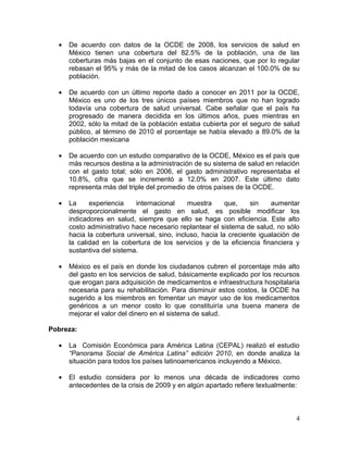 •   De acuerdo con datos de la OCDE de 2008, los servicios de salud en
      México tienen una cobertura del 82.5% de la población, una de las
      coberturas más bajas en el conjunto de esas naciones, que por lo regular
      rebasan el 95% y más de la mitad de los casos alcanzan el 100.0% de su
      población.

  •   De acuerdo con un último reporte dado a conocer en 2011 por la OCDE,
      México es uno de los tres únicos países miembros que no han logrado
      todavía una cobertura de salud universal. Cabe señalar que el país ha
      progresado de manera decidida en los últimos años, pues mientras en
      2002, sólo la mitad de la población estaba cubierta por el seguro de salud
      público, al término de 2010 el porcentaje se había elevado a 89.0% de la
      población mexicana

  •   De acuerdo con un estudio comparativo de la OCDE, México es el país que
      más recursos destina a la administración de su sistema de salud en relación
      con el gasto total; sólo en 2006, el gasto administrativo representaba el
      10.8%, cifra que se incrementó a 12.0% en 2007. Este último dato
      representa más del triple del promedio de otros países de la OCDE.

  •   La     experiencia    internacional     muestra      que,    sin    aumentar
      desproporcionalmente el gasto en salud, es posible modificar los
      indicadores en salud, siempre que ello se haga con eficiencia. Este alto
      costo administrativo hace necesario replantear el sistema de salud, no sólo
      hacia la cobertura universal, sino, incluso, hacia la creciente igualación de
      la calidad en la cobertura de los servicios y de la eficiencia financiera y
      sustantiva del sistema.

  •   México es el país en donde los ciudadanos cubren el porcentaje más alto
      del gasto en los servicios de salud, básicamente explicado por los recursos
      que erogan para adquisición de medicamentos e infraestructura hospitalaria
      necesaria para su rehabilitación. Para disminuir estos costos, la OCDE ha
      sugerido a los miembros en fomentar un mayor uso de los medicamentos
      genéricos a un menor costo lo que constituiría una buena manera de
      mejorar el valor del dinero en el sistema de salud.

Pobreza:

  •   La Comisión Económica para América Latina (CEPAL) realizó el estudio
      “Panorama Social de América Latina” edición 2010, en donde analiza la
      situación para todos los países latinoamericanos incluyendo a México.

  •   El estudio considera por lo menos una década de indicadores como
      antecedentes de la crisis de 2009 y en algún apartado refiere textualmente:



                                                                                 4
 