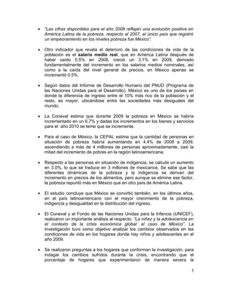 •   “Las cifras disponibles para el año 2008 reflejan una evolución positiva en
    América Latina de la pobreza, respecto al 2007, el único país que registró
    un empeoramiento en los niveles pobreza fue México”.

•   Otro indicador que revela el deterioro de las condiciones de vida de la
    población es el salario medio real, que en América Latina después de
    haber caído 0.5% en 2008, creció un 3.1% en 2009, derivado
    fundamentalmente del incremento en los salarios medios nominales, así
    como a la caída del nivel general de precios, en México apenas se
    incrementó 0.5%.

•   Según datos del Informe de Desarrollo Humano del PNUD (Programa de
    las Naciones Unidas para el Desarrollo), México es uno de los países en
    donde la diferencia de ingreso entre el 10% más rico de la población y el
    resto, es mayor, ubicándose entre las sociedades más desiguales del
    mundo.

•   La Coneval estima que durante 2009 la pobreza en México se habría
    incrementado en un 6.7% y dadas los incrementos en los bienes y servicios
    para el año 2010 se teme que se incremente.

•   Para el caso de México, la CEPAL estima que la cantidad de personas en
    situación de pobreza habría aumentando en 4.4% de 2008 a 2009,
    ascendiendo a más de 4 millones de personas aproximadamente, casi la
    mitad del incremento de pobres en la región latinoamericana.

•   Respecto a las personas en situación de indigencia, se calcula un aumento
    en 3.0%, lo que se traduce en 3 millones de mexicanos. Se sabe que las
    diferentes dinámicas de la pobreza y la indigencia se derivan del
    incremento en precios de los alimentos, pero aunque se elimine ese factor,
    la pobreza repuntó más en México que en otro país de América Latina.

•   El estudio concluye que México se convirtió también, en los últimos años,
    en el país latinoamericano con el mayor crecimiento de la pobreza,
    indigencia y desigualdad en la distribución del ingreso.

•   El Coneval y el Fondo de las Naciones Unidas para la Infancia (UNICEF),
    realizaron un importante análisis al respecto: “La niñez y la adolescencia en
    el contexto de la crisis económica global: el caso de México”. La
    investigación tuvo como objetivo analizar los cambios observados en las
    condiciones de vida en los hogares donde hay niños y adolescentes en el
    año 2009.

•   Se realizaron preguntas a los hogares que conforman la investigación, para
    indagar los cambios sufridos durante la crisis, encontrando que el
    porcentaje de hogares que experimentaron de manera severa la

                                                                               5
 