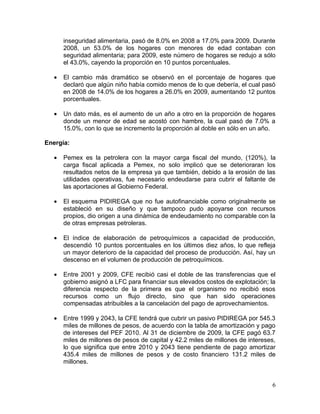 inseguridad alimentaria, pasó de 8.0% en 2008 a 17.0% para 2009. Durante
       2008, un 53.0% de los hogares con menores de edad contaban con
       seguridad alimentaria; para 2009, este número de hogares se redujo a sólo
       el 43.0%, cayendo la proporción en 10 puntos porcentuales.

   •   El cambio más dramático se observó en el porcentaje de hogares que
       declaró que algún niño había comido menos de lo que debería, el cual pasó
       en 2008 de 14.0% de los hogares a 26.0% en 2009, aumentando 12 puntos
       porcentuales.

   •   Un dato más, es el aumento de un año a otro en la proporción de hogares
       donde un menor de edad se acostó con hambre, la cual pasó de 7.0% a
       15.0%, con lo que se incremento la proporción al doble en sólo en un año.

Energía:

   •   Pemex es la petrolera con la mayor carga fiscal del mundo, (120%), la
       carga fiscal aplicada a Pemex, no solo implicó que se deterioraran los
       resultados netos de la empresa ya que también, debido a la erosión de las
       utilidades operativas, fue necesario endeudarse para cubrir el faltante de
       las aportaciones al Gobierno Federal.

   •   El esquema PIDIREGA que no fue autofinanciable como originalmente se
       estableció en su diseño y que tampoco pudo apoyarse con recursos
       propios, dio origen a una dinámica de endeudamiento no comparable con la
       de otras empresas petroleras.

   •   El índice de elaboración de petroquímicos a capacidad de producción,
       descendió 10 puntos porcentuales en los últimos diez años, lo que refleja
       un mayor deterioro de la capacidad del proceso de producción. Así, hay un
       descenso en el volumen de producción de petroquímicos.

   •   Entre 2001 y 2009, CFE recibió casi el doble de las transferencias que el
       gobierno asignó a LFC para financiar sus elevados costos de explotación; la
       diferencia respecto de la primera es que el organismo no recibió esos
       recursos como un flujo directo, sino que han sido operaciones
       compensadas atribuibles a la cancelación del pago de aprovechamientos.

   •   Entre 1999 y 2043, la CFE tendrá que cubrir un pasivo PIDIREGA por 545.3
       miles de millones de pesos, de acuerdo con la tabla de amortización y pago
       de intereses del PEF 2010. Al 31 de diciembre de 2009, la CFE pagó 63.7
       miles de millones de pesos de capital y 42.2 miles de millones de intereses,
       lo que significa que entre 2010 y 2043 tiene pendiente de pago amortizar
       435.4 miles de millones de pesos y de costo financiero 131.2 miles de
       millones.


                                                                                 6
 
