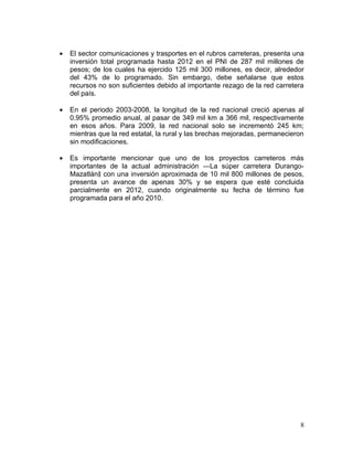 •   El sector comunicaciones y trasportes en el rubros carreteras, presenta una
    inversión total programada hasta 2012 en el PNI de 287 mil millones de
    pesos; de los cuales ha ejercido 125 mil 300 millones, es decir, alrededor
    del 43% de lo programado. Sin embargo, debe señalarse que estos
    recursos no son suficientes debido al importante rezago de la red carretera
    del país.

•   En el periodo 2003-2008, la longitud de la red nacional creció apenas al
    0.95% promedio anual, al pasar de 349 mil km a 366 mil, respectivamente
    en esos años. Para 2009, la red nacional solo se incrementó 245 km;
    mientras que la red estatal, la rural y las brechas mejoradas, permanecieron
    sin modificaciones.

•   Es importante mencionar que uno de los proyectos carreteros más
    importantes de la actual administración ―La súper carretera Durango-
    Mazatlán‖ con una inversión aproximada de 10 mil 800 millones de pesos,
    presenta un avance de apenas 30% y se espera que esté concluida
    parcialmente en 2012, cuando originalmente su fecha de término fue
    programada para el año 2010.




                                                                              8
 